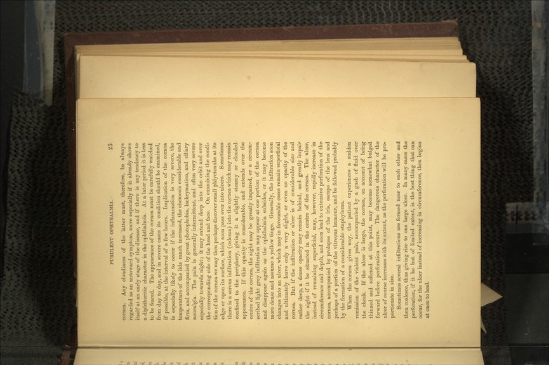 cornea. Any cloudiness of the latter must, therefore, be always regarded as an untoward symptom, more especially if it already shows itself at an early stage of the disease, and if there is any tendency to a diphtheritic character in the ophthalmia. At a later period it is less to be feared. The appearance of the cornea must be carefully watched from day to day, and in severe cases its condition should be examined, if possible, at the interval of a few hours. Implication of the cornea is especially likely to occur if the inflammation is very severe, the temperature of the lids much increased, the chemosis considerable and firm, and accompanied by great photophobia, lachrymation, and ciliary neuralgia. The pain is generally intermittent, and often very severe especially towards night; it may extend deep into the orbit and over the corresponding side of the head and face. On examining the condi- tion of the cornea we may then perhaps discover small phlyctenulae at its edge or upon its surface, which soon pass over into ulcers. Sometimes there is a serous infiltration (oedema) into the cornea which may remain confined to the periphery, giving it a slightly steamy or clouded appearance. If this opacity is considerable, and extends over the centre of the cornea, the sight may be greatly impaired, or a circum- scribed light grey infiltration may appear at one portion of the cornea and disappear again as the ophthalmia subsides, or it may become more dense and assume a yellow tinge. Generally, the infiltration soon changes into an ulcer, which may in favourable cases remain superficial and ultimately leave only a very slight, or even no opacity of the cornea. But if the infiltration or ulcer is of considerable size and rather deep, a dense opacity may remain behind, and greatly impair the sight if it be situated in the centre of the cornea. The ulcer, instead of remaining superficial, may, however, rapidly increase in circumference and depth, and soon lead to extensive perforation of the cornea, accompanied by prolapse of the iris, escape of the lens and perhaps of a portion of the vitreous humour, and be followed probably by the formation of a considerable staphyloma. When the cornea gives way, the patient experiences a sudden remission of the violent pain, accompanied by a gush of fluid over the cheek. If the ulcer is large, the cornea, on account of being thinned and softened at this point, may become somewhat bulged forward before perforation occurs. The dangerous character of the ulcer of course increases with its extent, as the perforation will be pro- portionate in size. Sometimes several infiltrations are formed near to each other and then coalesce, thus giving rise to one large ulcer. In many cases the perforation, if it be but of limited extent, is the best thing that can occur, for the ulcer instead of increasing in circumference, then begins at once to heal.