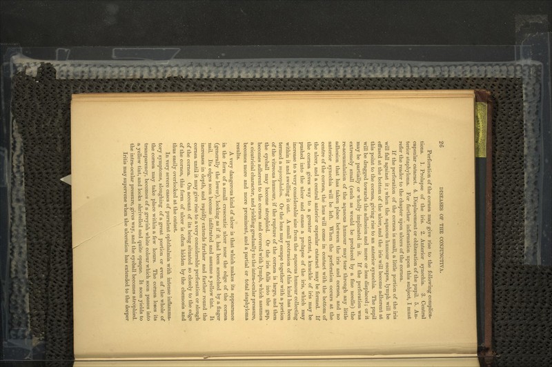 Perforation of the cornea may give rise to the following complica- tions. 1. Prolapse of the iris. 2. Anterior synechia. 3. Central capsular cataract. 4. Displacement or obliteration of the pupil. 5. An- terior staphyloma. For further information upon this subject, I must refer the reader to the chapter upon ulcers of the cornea. If the perforation of the cornea is small, a little portion of the iris will fall against it; when the aqueous humour escapes, lymph will be effused at the bottom of the ulcer, and the iris will become adherent at this point to the cornea, giving rise to an anterior synechia. The pupil will be dragged towards the adhesion and more or less displaced; or it may be partially or wholly implicated in it. If the perforation was extremely small (such as would be produced by a fine needle) the re-accumulation of the aqueous humour may tear through any little adhesion that has taken place between the iris and cornea, and no anterior synechia will be left. When the perforation occurs at the centre of the cornea, the lens will come in contact with the bottom of the ulcer, and a central anterior capsular cataract may be formed. If the cornea gives way to a greater extent, a knuckle of iris may be pushed into the ulcer and cause a prolapse of the iris, which may increase to a very considerable size from the aqueous humour collecting within it and swelling it out. A small protrusion of this kind has been termed a myocepJialon. Or the lens may escape together with a portion of the vitreous humour, if the rupture of the cornea is large, and then the eyeball may become atrophied. Or the iris falls into the gap, becomes adherent to the cornea and covered with lymph, which assumes a cicatricial character, and yielding gradually to the intra-ocular pressure, becomes more and more prominent, and a partial or total staphyloma results. A very dangerous kind of ulcer is that which makes its appearance in the form of a small crescentic ulcer near the edge of the cornea (generally the lower), looking as if it had been scratched by a finger nail. Its edges soon become infiltrated and assume a yellow tint. It increases in depth, and rapidly extends further and further round the cornea until it may give rise to a very considerable perforation or slough of the cornea. On account of its being situated so closely to the edge of the cornea, this form of ulcer is often hidden by the chemosis and thus easily overlooked at the outset. In very severe cases of purulent ophthalmia with intense inflamma- tory symptoms, sloughing of a great portion or even of the whole of the cornea may take place within a few hours. The cornea loses its transparency, becomes of a greyish white colour which soon passes into a yellow tint, and looks shrivelled and quite opaque. It soon yields to the intra-ocular pressure, gives way, and the eyeball becomes atrophied. Iritis may supervene when the ulceration has extended to the deeper