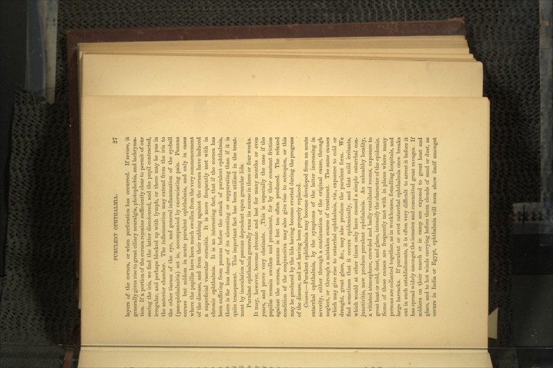 layers of the cornea, or when perforation has occurred. If severe, it generally gives rise to great ciliary neuralgia, photophobia, and lachryma- tion. If a portion of the cornea remains sufficiently clear to permit of our seeing the iris, we find the latter discoloured, and the pupil contracted, irregular, and perhaps blocked up with lymph, or there may be pus in the anterior chamber. The inflammation may extend from the iris to the other tissues of the eye, and general inflammation of the eyeball (panophthalmitis) set in, accompanied by excruciating pain. Pannus occurs but seldom in acute purulent ophthalmia, and only in cases where the papillae have been much swollen from the very commencement of the disease, and from their rubbing against the cornea have induced a superficial vascular corneitis. It is more frequently met with in chronic ophthalmia. It is an interesting fact, that if the cornea has been suffering from pannus before the attack of purulent ophthalmia, there is far less danger of its ulcerating or suppurating than if it is quite transparent. This important fact has been utilized in the treat- ment by inoculation of pannus dependent upon granular lids. Purulent ophthalmia generally runs its course in three or four weeks. It may, however, become chronic and last for many months or even years, and prove very obstinate. .This is especially the case if the papillae remain swollen and prominent, for by their constant friction against the cornea, pannus is but too often produced. The relaxed condition of the conjunctiva may also give rise to ectropion, or this may be produced by the lids having become everted during the progress of the disease, and not having been properly replaced. Causes.—Purulent ophthalmia may become developed from an acute catarrhal ophthalmia, by the symptoms of the latter increasing in severity, either through a continuation of the original cause, through neglect, or through a mistaken course of treatment. The same causes which may give rise to catarrhal ophthalmia, viz., exposure to cold or draught, great glare, &c., may also produce the purulent form. We find sometimes that it occurs epidemically, and that mild irritants, which would at other times only have caused a simple catarrhal con- junctivitis, now produce purulent ophthalmia. An unhealthy locality, a vitiated atmosphere, crowded and badly ventilated rooms, exposure to great heat or cold, dust, and glare, intensify the character of the epidemic. Some of these causes are frequently met with in places where many persons are collected together, as in workhouses, foundling hospitals, and large barracks. If purulent or even1 catarrhal ophthalmia once breaks out in such establishments, it is often very difficult to arrest it before it has spread widely amongst the inmates and committed great ravages. If soldiers on their march or in camp are exposed to great heat and glare, and to hot winds carrying before them clouds of sand or dust, as occurs in India or Egypt, ophthalmia will soon show itself amongst