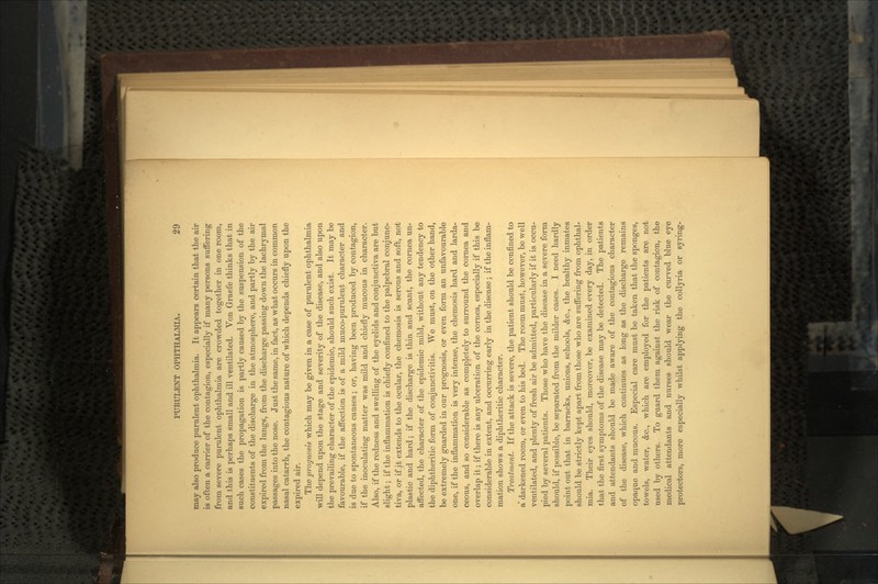 may also produce purulent ophthalmia. It appears certain that the air is often a carrier of the contagion, especially if many persons suffering from severe purulent ophthalmia are crowded together in one room, and this is perhaps small and ill ventilated. Von Graefe thinks that in such cases the propagation is partly caused by the suspension of the constituents of the discharge in the atmosphere, and partly by the air expired from the lungs, from the discharge passing down the lachrymal passages into the nose. Just the same, in fact, as what occurs in common nasal catarrh, the contagious nature of which depends chiefly upon the expired air. The prognosis which may be given in a case of purulent ophthalmia will depend upon the stage and severity of the disease, and also upon the prevailing character of the epidemic, should such exist. It may be favourable, if the affection is of a mild inuco-purulent character and is due to spontaneous causes; or, having been produced by contagion, if the inoculating matter was mild and chiefly mucous in character. Also, if the redness and swelling of the eyelids and conjunctiva are but slight; if the inflammation is chiefly confined to the palpebral conjunc- tiva, or if it extends to the ocular, the chemosis is serous and soft, not plastic and hard; if the discharge is thin and scant, the cornea un- affected, the character of the epidemic mild, without any tendency to the diphtheritic form of conjunctivitis. We must, on the other hand, be extremely guarded in our prognosis, or even form an unfavourable one, if the inflammation is very intense, the chemosis hard and larda- ceous, and so considerable as completely to surround the cornea and overlap it; if there is any ulceration of the cornea, especially if this be considerable in extent, and occurring early in the disease; if the inflam- mation shows a diphtheritic character. Treatment. If the attack is severe, the patient should be confined to a darkened room, or even to his bed. The room must, however, be well ventilated, and plenty of fresh air be admitted, particularly if it is occu- pied by several patients. Those who have the disease in a severe form should, if possible, be separated from the milder cases. I need hardly point out that in barracks, unions, schools, &c., the healthy inmates should be strictly kept apart from those who are suffering from ophthal- mia. Their eyes should, moreover, be examined every day, in order that the first symptoms of the disease may be detected. The patients and attendants should be made aware of the contagious character of the disease, which continues as long as the discharge remains opaque and mucous. Especial care must be taken that the sponges, towels, water, &c., which are employed for the patients are not used by others. To guard them against the risk of contagion, the medical attendants and nurses should wear the curved blue eye protectors, more especially whilst applying the collyria or syring-