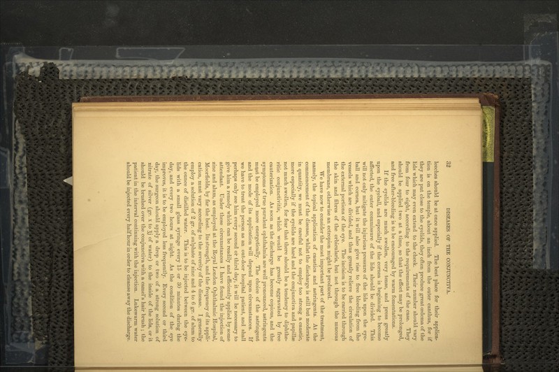 leeches should be at once applied. The best place for their applica- tion is on the temple, about an inch from the outer canthus, for if they are put close to the eyelids, they often produce great oedema of the lids which may even extend to the cheek. Their number should vary from four to eight, according to the requirements of the case. They should be applied two at a time, so that the effect may be prolonged, and free after-bleeding is to be encouraged by warm fomentations. If the eyelids are much swollen, very tense, and press greatly upon the eyeball, and especially if the cornea is beginning to become affected, the outer commissure of the lids should be divided. This will not only mitigate the injurious pressure of the lids upon the eye- ball and cornea, but it will also give rise to free bleeding from the vessels which are divided, and thus greatly relieve the circulation of the external portions of the eye. The incision is to be carried through the skin and fibres of the orbicularis, but not through the mucous membrane, otherwise an ectropion might be produced. We have now to consider the most important part of the treatment, namely, the topical application of caustics and astringents. At the commencement of the disease, whilst the discharge is still but moderate in quantity, we must be careful not to employ too strong a caustic, more especially if the eyelids are hard and the conjunctiva and papillae not much swollen, for fear that there should be a tendency to diphthe- ritic conjunctivitis, which would be greatly aggravated by free cauterization. As soon as the discharge has become copious, and the symptoms of true purulent ophthalmia are well pronounced, astringents must be employed more energetically. The choice of the astringent and the mode of its application will depend upon circumstances. If we have to treat the person as an out-door hospital patient, and shall perhaps only see him every second or third day, it will be necessary to give him a remedy which can be readily and efficiently applied by some attendant. Under these circumstances I have found the injection of zinc and alum, as employed at the Royal London Ophthalmic Hospital, Moorfields, by far the best. Its strength, and the frequency of its appli- cation, must vary according to the severity of the disease. I generally employ a solution of 2 gr. of sulphate of zinc and 4 to 6 gr. of alum to the ounce of distilled water. This is to be injected between the eye- lids with a small glass syringe every 15 or 30 minutes during the day, and every two hours at night. As the condition of the eye improves, it is to be employed less frequently. Every second or third day, the surgeon should apply a drop or two of a strong solution of nitrate of silver (gr. x to §j of water) to the inside of the lids, or it should be brushed over the conjunctiva with a camel's hair brush ; the patient in the interval continuing with the injection. Lukewarm water should be injected every half hour in order to cleanse away the discharge.