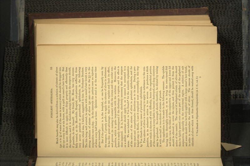 Much benefit may also be derived from a solution of nitrate of silver (gr. x to 5j of water if the case is severe) which should be dropped into the eye every five or six hours, with a quill or earners hair brush. But it is more difficult to apply these drops properly and efficiently than the injection, and it is therefore always better that the surgeon should, if possible, do this himself. My friend, Mr. Moss, has very success- fully treated, at the Moorfields Hospital, out-patients suffering from very severe purulent or gonorrhceal ophthalmia, in the following manner, which was, I believe, suggested to him by Professor Donders. The lids being well everted, he applies with a camel's hair brush a very strong solution of nitrate of silver (gr. xxx—to xl to the ^j) to the conjunctiva once a-day. In the intervals the patient uses an injection of alum every half hour or hour. Quinine or steel is at the same time given internally. But if the patient is in the hospital, or can be frequently seen by the surgeon, I greatly prefer to apply the nitrate of silver in substance. It has this great advantage, that we can regulate and limit its effect, and prevent its coming in contact with the cornea and the ocular con- junctiva, which is quite impossible with the solution. Moreover, the latter is easily decomposed if the discharge is copious, and its effect is thus impaired. It is, however, absolutely necessary that the surgeon or a skilful assistant should apply it, as it cannot be entrusted to a nurse. We are indebted to Von Graefe* for the scientific explanation of the action of the nitrate of silver in purulent ophthalmia, and for very exact and comprehensive directions as to its use. During a pro- longed stay in Berlin, I saw it employed most successfully in this way by Von Graefe in many cases of purulent ophthalmia. Pure nitrate of silver is too strong to apply in substance to the con- junctiva, as its escharotic action is too severe. It produces a thick eschar which is thrown off with difficulty, hence the superficial portion of the conjunctiva is very liable to become destroyed, and deep cicatrices may be produced. Its strength should, therefore, be diluted by mixing it with one-half or two-thirds of nitrate of potash. The application is to be made in the following manner. The eyelids having been thoroughly everted, so as to bring the retro-tarsal fold well into view, the folds of the conjunctiva of the upper and lower lid should be allowed to cover the cornea, and thus protect it from the action of the caustic. The crayon of mitigated nitrate of silver should then be lightly passed over every part of the surface of the palpebral conjunctiva, especially in the retro-tarsal region. A solution of salt and water should then be freely applied with a large camel's hair brush, in order to neutralize the nitrate of silver. The caseous shreds of chloride of silver which are thus formed, should be washed away with * Von Graefe on Diphtheritic Conjunctiyitis (A. f. O., vol. I.) D