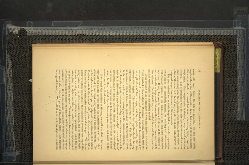 <;lean cold water, before the lids are replaced. We can very easily regulate the action of the caustic. When but a slight effect is required, the crayon should be passed but once or twice very lightly over the conjunctiva. If a stronger action is desired, it may be used with more freedom. The neutralization with the salt and water should not take place immediately after the application of the caustic, except where the effect of the latter is to be but very slight. It should not, however, be postponed longer than from ten to fifteen seconds. The caustic should not, as a rule, be applied to the ocular conjunctiva, for as this is but secondarily affected, its swelling and inflammation will generally subside as the condition of the palpebral conjunctiva improves. It may, however, be necessary to do so, if the chemosis is so considerable as to protrude between the lids, and does not yield to free incisions. But it should only be touched here and there, and the salt and water should be immediately applied. If the swelling of the conjunctiva is very considerable, it should be freely scarified with a scalpel or Desmarres' scarifier, directly after the neutralization of the caustic; and the bleeding should be encouraged by the application of hot sponges, and by slightly kneading the lids between the fingers. The incisions in the papillss should be very superficial, otherwise deep cicatrices will be left. The lids should on no account be scarified before the application of the nitrate of silver, for the latter would act too severely upon the incised conjunctiva. If the chemosis is great, incisions radiating towards the cornea should be made in it, either with a pair of scissors or a scalpel: or a small fold of conjunctiva may be snipped out with scissors near the outer edge of the cornea. Ice compresses are to be applied directly after the cauteri- zation, for they diminish the inflammatory reaction, and assist in the contraction of the blood vessels. If we watch the condition of the eye, we shall find that it becomes very hot and painful directly after the cauterization, and that this is accompanied by increased lachrymation and a mucous discharge. The eschars which are formed upon the palpebral conjunctiva are shed in from 30—60 minutes in the form of little yellowish-white, rolled-up flakes. Those on the ocular conjunctiva remain somewhat longer. The inflam- matory symptoms soon subside, the conjunctiva becomes less turgid, the fachrymation and purulent discharge diminish, and the stage of remis- sion sets in, during which the epithelium is regenerated. When this has taken place, the original condition, as it existed before the application of the caustic, begins to reappear. The conjunctiva becomes more red and swollen, the discharge increases in quantity, and the inflammatory symp- toms in severity. It is of consequence to endeavour, by renewed cauteriza- tion, to cut short this third period at the outset, before it has regained its original intensity. We shall thus be able, by degrees, to extend \
