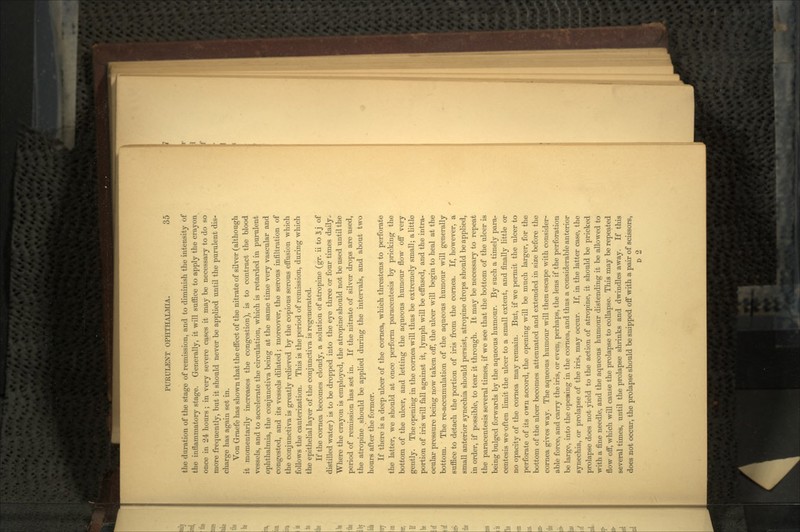 tlio duration of the stage of remission, and to dimmish the intensity of the inflammatory stage. Generally, it will suffice to apply the crayon once in 24 hours ; in very severe cases it may be necessary to do so more frequently, but it should never be applied until the purulent dis- charge has again set in. Von Graefe has shown that the effect of the nitrate of silver (although it momentarily increases the congestion), is to contract the blood vessels, and to accelerate the circulation, which is retarded in purulent ophthalmia, the conjunctiva being at the same time very vascular and congested, and its vessels dilated; moreover, the serous infiltration of the conjunctiva is greatly relieved by the copious serous effusion which follows the cauterization. This is the period of remission, during which the epithelial layer of the conjunctiva is regenerated. If the cornea becomes cloudy, a solution of atropine (gr. ii to 3j of distilled water) is to be dropped into the eye three or four times daily. Where the crayon is employed, the atropine should not be used until the period of remission has set in. If the nitrate of silver drops are used, the atropine should be applied during the intervals, and about two hours after the former. If there is a deep ulcer of the cornea, which threatens to perforate the latter, we should at once perform paracentesis by pricking the bottom of the ulcer, and letting the aqueous humour flow off very gently. The opening in the cornea will thus be extremely small; a little portion of iris will fall against it, lymph will be effused, and the intra- ocular pressure being now taken off, the ulcer will begin to heal at the bottom. The re-accumulation of the aqueous humour will generally suffice to detach the portion of iris from the cornea. If, however, a small anterior synechia should persist, atropine drops should be applied, in order, if possible, to tear it through. It may be necessary to repeat the paracentesis several times, if we see that the bottom of the ulcer is being bulged forwards by the aqueous humour. By such a timely parar centesis we often limit the ulcer to a small extent, and finally little or no opacity of the cornea may remain. But, if we permit the ulcer to perforate of its ovrn accord, the opening will be much larger, for the bottom of the ulcer becomes attenuated and extended in size before the cornea gives way. The aqueous humour will then escape with consider- able force, and carry the iris, or even, perhaps, the lens if the perforation be large, into the opening in the cornea, and thus a considerable anterior synechia, or prolapse of the iris, may occur. If, in the latter case, the prolapse does not yield to the action of atropine, it should be pricked with a fine needle, and the aqueous humour distending it be allowed to flow off, which will cause the prolapse to collapse. This may be repeated several times, until the prolapse shrinks and dwindles away. If this does not occur, the prolapse should be snipped off with a pair of scissors, D 2