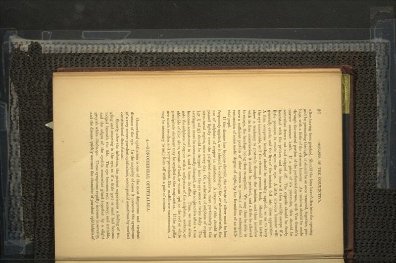 after having been pricked. Should the lens have fallen into the opening and be presenting through, it should be at once removed, together, per- haps, with a little of the vitreous humour. An incision should be made through the central portion of the perforated cornea, with Von Graefe's narrow cataract knife. If a piece of iris protrudes, this should be somewhat drawn out and snipped off. The capsule should be freely lacerated with the pricker, and the lens will then readily escape if a little pressure is made upon the eye. A little vitreous humour will generally exude, and the lips of the incision fall into close apposition. A firm compress bandage should be carefully applied, so as to keep the eye immovable, and the vitreous pressed back. Should the latter show a tendency to protrude through the incision, and thus interfere with its firm cicatrization, it should be pricked, and a little be allowed to escape, the bandage being then re-applied. We may thus be able to save a sufficient portion of clear cornea to permit of the subsequent restoration of some useful degree of sight, by the formation of an artifi- cial pupil. If the disease has become chronic, the nitrate of silver must be less frequently applied, or it should be exchanged for, or alternated with, the use of sulphate of copper in substance. A crayon of this should be passed lightly over the palpebral conjunctiva, more particularly in the retro-tarsal region, once every day. Or, a solution of sulphate of copper (gr. ij ad 3J) should be dropped into the eye once or twice daily. The astringent must be occasionally changed, as the conjunctiva after a time becomes accustomed to it, and it loses its effect. Thus, we may alter- nate the sulphate of copper with a collyrium of the sulphate, acetate, or chloride of zinc, alum, acetate of lead, or vinum opii, or the red or white precipitate ointment may be applied to the conjunctiva. If the papillae are much swollen and very prominent, like cauliflower excrescences, it may be necessary to snip them off with a pair of scissors. 4.—GONORRHCEAL OPHTHALMIA. Gonorrhceal ophthalmia is one of the most dangerous and virulent diseases of the eye. In the majority of cases it presents the symptoms of a very severe purulent ophthalmia, accompanied sometimes by marked constitutional disturbance. Shortly after the infection, the patient experiences a feeling of tin- gling and smarting in the eye, as if a little grit or sand had become lodged beneath the lids. The eye becomes red, watery, and irritable, and the edges of the eyelids somewhat glued together by a slight greyish white discharge. These symptoms rapidly increase in severity, and the disease quickly assumes the character of purulent ophthalmia of