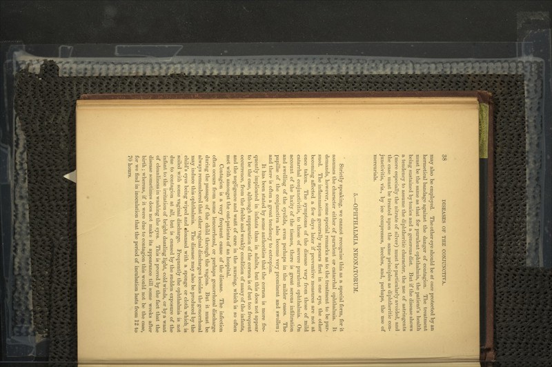 may also be employed. The other eye should be at once protected by an hermetical bandage against the danger of contagion. The treatment must be the same as that for purulent ophthalmia, the patient's health being sustained by tonics and a generous diet. But if the disease shows a tendency to assume the diphtheritic character, the use of astringents (more especially the nitrate of silver) must be particularly avoided, and the case must be treated upon the same principles as diphtheritic con- junctivitis, viz., by ice compresses, leeches, and, perhaps, the use of mercurials. 5.—OPHTHALMIA NEONATORUM. Strictly speaking, we cannot recognise this as a special form, for it assumes the character either of purulent or catarrhal ophthalmia. It demands, however, some special remarks as to the treatment to be pur- sued. The inflammation generally appears first in one eye, the other becoming affected a few days later if preventive measures are not at once taken. The symptoms of the disease vary from those of mild catarrhal conjunctivitis, to those of severe purulent ophthalmia. On account of the laxity of the tissues, there is great serous infiltration and swelling of the eyelids, even perhaps in the milder cases. The papillae of the conjunctiva also become very prominent and swollen; and there is often a great tendency to ectropion. It has been stated by some authorities that the cornea is more fre- quently implicated in infants than in adults, but this does not appear to be the case, although suppuration of the cornea is of but too frequent occurrence, from the feeble and weakly condition of many of the infants, and the negligence and want of care in the nursing, which is so often met with amongst the out-patients of an hospital. Contagion is a very frequent cause of the disease. The infection often occurs from some leucorrhceal, or perhaps gonorrhoeal discharge during the passage of the child through the vagina. But it must be always remembered that other vaginal discharges besides the gonorrhoaal may induce this ophthalmia. The disease may also be produced by the child's eyes being wiped and «leansed with a sponge or cloth which is soiled with some vaginal discharge. Frequently the ophthalmia is not due to contagion at all, but is caused by the sudden exposure of the infant to the irritation of bright dazzling light, cold winds, or by a want of cleanliness in washing the eyes. This is proved by the fact that the disease sometimes does not make its appearance till some weeks after birth ; whereas, if it were due to contagion this would not be the case, for we find in inoculation that the period of incubation lasts from 12 to 70 hours.