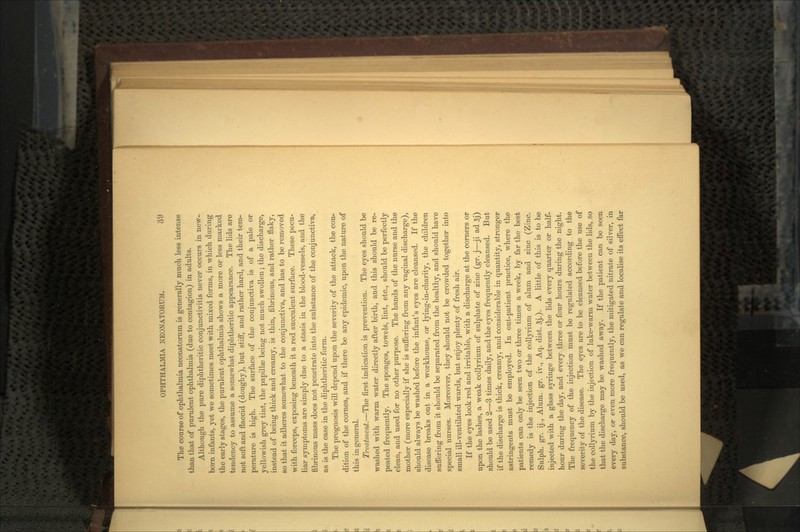 The course of ophthalmia neonatoram is generally much less intense than that of purulent ophthalmia (due to contagion) in adults. Although the pure diphtheritic conjunctivitis never occurs in new- born infants, yet we sometimes meet with mixed forms, in which during the early stages, the purulent ophthalmia shows a more or less marked tendency to assume a somewhat diphtheritic appearance. The lids are not soft and flaccid (doughy), but stiff, and rather hard, and their tem- perature is high. The surface of the conjunctiva is of a pale or yellowish grey tint, the papillse being not much swollen; the discharge, instead of being thick and creamy, is thin, fibrinous, and rather flaky, so that it adheres somewhat to the conjunctiva, and has to be removed with forceps, exposing beneath it a red succulent surface. These pecu- liar symptoms are simply due to a stasis in the blood-vessels, and the fibrinous mass does not penetrate into the substance of the conjunctiva, as is the case in the diphtheritic form. The prognosis will depend upon the severity of the attack, the con- dition of the cornea, and if there be any epidemic, upon the nature of this in general. Treatment.—The first indication is prevention. The eyes should be washed with warm water directly after birth, and this should be re- peated frequently. The sponges, towels, lint, etc., should be perfectly clean, and used for no other purpose. The hands of the nurse and the mother (more especially if she is suffering from any vaginal discharge), should always be washed before the infant's eyes are cleansed. If the disease breaks out in a workhouse, or lying-in-charity, the children suffering from it should be separated from the healthy, and should have special nurses. Moreover, they should not be crowded together into small ill-ventilated wards, but enjoy plenty of fresh air. If the eyes look red and irritable, with a discharge at the corners or upon the lashes, a weak collyrium of sulphate of zinc (gr. j—ji ad *j) should be used 2—3 times daily, and the eyes frequently cleansed. But if the discharge is thick, creamy, and considerable in quantity, stronger astringents must be employed. In out-patient practice, where the patients can only be seen two or three times a week, by far the best remedy is the injection of the collyrium of alum and zinc (Zinc. Sulph. gr. ij., Alum. gr. iv., Aq. dist. 3j.). A little of this is to be injected with a glass syringe between the lids every quarter or half- hour during the day, and every three or four hours during the night. The frequency of the injection must be regulated according to the severity of the disease. The eyes are to be cleansed before the use of the collyrium by the injection of luke-warm water between the lids, so that the discharge may be washed away. If the patient can be seen every day, or even more frequently, the mitigated nitrate of silver, in substance, should be used, as we can regulate and localise its effect far