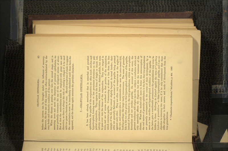 before the system can be brought tinder the influence of mercury. Moreover, the free use of thi3 remedy is often contra-indicated by the very feeble and cachectic condition of the patient. When the disease is passing over into the second stage, and is assuming more and more the character of purulent ophthalmia, we must gradually commence the use of the mitigated nitrate of silver. But at first the cauterization must be employed with great care and discretion, as there is always the risk of causing a relapse if it be used with too great a freedom at once. Should symptoms of stasis re-appear the cauterization must be immediately abandoned until these have dis- appeared, and the disease again assumes the purulent character. 7.—GRANULAR OPHTHALMIA. It has been already mentioned that in catarrhal and purulent ophthalmia, the papillae of the conjunctiva are often much swollen and hypertrophied, forming more or less prominent elevations on the pal- pebral conjunctiva. They appear in the form of bright or bluish red, velvety, sueculent elevations, which have no distinct pedicle, but seem to pass over into the tissue of the conjunctiva. They are ranged in rows, and are of course confined to that portion of the conjunctiva which contains papillae. Commencing at about a line from the free margin of the lid, they extend slightly beyond its tarsal border ; their sides are generally flattened, on account of the papillae being pressed against each other. They are often very conspicuous at the angles of the eye, and assume also a considerable size near the retro-tarsal fold, looking perhaps like large warty excrescences. The name of granular lids is but too often given to this hypertrophied condition of bhe papillae, instead of being limited to the true granulations, which are neo-plastic formations and not swollen papillae. On account of this error, the greatest confusion still reigns upon this subject, a confusion which not only materially affects the diagnosis but also the treatment of the disease. What has tended still more to foster this misconception of the real nature of granular ophthalmia is the fact, that true granulations are generally accompanied in the course of their development, by a more or less swollen and hypertrophied condition of the papillae. If the latter gain a considerable prominence the granulations may even be hidden by them. Stellwag de Carion* applies the term of  papillary trachoma or granulations  to these hypertrophied papillae, and I see no objection to retaining this name, if it be only remembered that these differ altogether in their nature and mode of development from the true granulations. *  Pracktische Augenheilkunde, 3rd edition, p. 404. 1867.