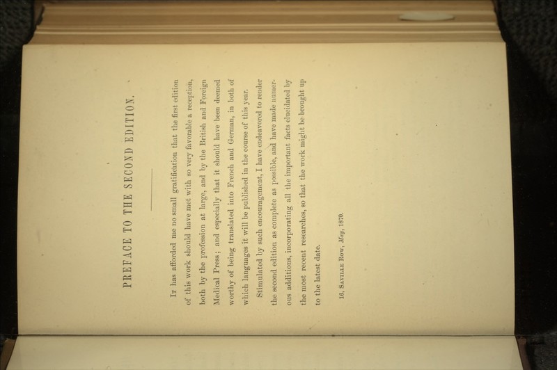 IT has afforded me no small gratification that the first edition of this work should have met with so very favorable a reception, both by the profession at large, and by the British and Foreign Medical Press; and especially that it should have been deemed worthy of being translated into French and German, in both of which languages it will be published in the course of this year. Stimulated by such encouragement, I have endeavored to render the second edition as complete as possible, and have made nunirr- ous additions, incorporating all the important facts elucidated by the most recent researches, so that the work might be brought up to the latest date. 16, SAVILLE Row, May, 1870.