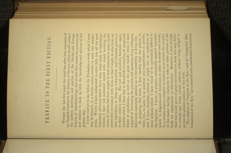 WITHIN the last few years the want has often been expressed of an English treatise on the diseases of the eye, which should eml the modern doctrines and practice of the British-and For* Schools of Ophthalmology, and should thus enable the practitioner and student to keep up with the knowledge and opinions of the present day. I now venture to lay before the Profession a work which I trust may be deemed, to a certain extent, worthy to meet this desider- atum. Whilst I have endeavored to enter fully into all the nmst important advances which have been lately made in Ophthalmic science, I have not contented myself with simply recording the views of others, but have sought in most instances to make myself practically conversant with them, so that I might be able, from my own experience, to form an independent and unbiassed opinion a> to their relative value. The vast and peculiarly favorable oppor- tunities which I have had at Moorfields of studying all phases and kinds of eye-disease, as well as the great benefit which I have enjoyed of witnessing the practice and operations of my colleagues, have most materially assisted me in the possibility of doing this. In preparing this work, I have steadily kept one purpose in view, viz., to make it as practical an(J comprehensive as possible, and I have, therefore, entered at length into an explanation of those subjects which I have found to be particularly difficult to the beginner. I have, on purpose, occasionally repeated important points in diagnosis and treatment, in order to render each article, to a certain extent, complete in itself, so as to obviate the necessity of the reader having constantly to refer to other portions of the book for explanation or information. Moreover, I have thought that this would prove of great convenience to those who may d to consult and study certain subjects, without being obliged to peruse the greater portion of the book. The subjects of Injuries to the Eye, and of Congenits formations of the Eye/' have assumed such considerable dimensions,