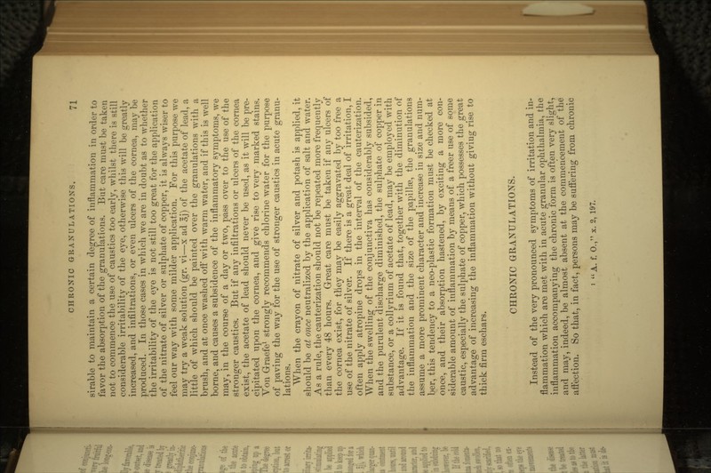 sirable to maintain a certain degree of inflammation in order to favor the absorption of the granulations. But care must be taken not to commence the use of caustics too early, whilst there is still considerable irritability of the eye, otherwise this will be greatly increased, and infiltrations, or even ulcers of the cornea, may be produced. In those cases in which we are in doubt as to whether the irritability of the eye is not still too great for the application of the nitrate of silver or sulphate of copper, it is always wiser to feel our way with some milder application. For this purpose we may try a weak solution (gr. vi—x ad 3j) of the acetate of lead, a little of which should be painted over the granulations with a brush, and at once washed off with warm water, and if this is well borne, and causes a subsidence of the inflammatory symptoms, we may, in the course of a day or two, pass over to the use of the stronger caustics. But if any infiltrations or ulcers of the cornea exist, the acetate of lead should never be used, as it will be pre- cipitated upon the cornea, and give rise to very marked stains. Von Graefe1 strongly recommends chlorine water for the purpose of paving the way for the use of stronger caustics in acute granu- lations. When the crayon of nitrate of silver and potash is applied, it should be at once neutralized by the application of salt and water. As a rule, the cauterization, should not be repeated more frequently than every 48 hours. Great care must be taken if any ulcers of the cornea exist, for they may be easily aggravated by too free a use of the nitrate of silver. If there is a great deal of irritation, I often apply atropine drops in the interval of the cauterization. When the swelling of the conjunctiva has considerably subsided, and the purulent discharge diminished, the sulphate of copper in substance, or a collyrium of acetate of lead, may be employed with advantage. If it is found that, together with the diminution of the inflammation and the size of the papillae, the granulations assume a more prominent character and increase in size and num- ber, this tendency to a neo-plastic formation must be checked at once, and their absorption hastened, by exciting a more con- siderable amount of inflammation by means of a freer use of some caustic, especially the sulphate of copper, which possesses the^great advantage of increasing the inflammation without giving rise to thick firm eschars. CHRONIC GRANULATIONS. Instead of the very pronounced symptoms of irritation and in- flammation which are met with in acute granular ophthalmia, the inflammation accompanying the chronic form is often very sllgnt, and may, indeed, be almost absent at the commencement affection. So that, in fact, persons may be suffering from c
