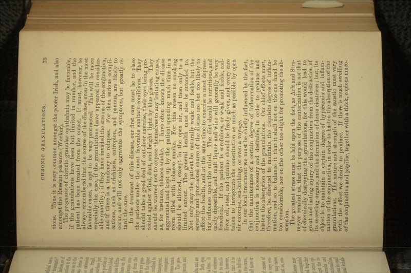 tions. Thus it is very common amongst the poorer Irish, and also amongst the Russian peasants (Wecker). The prognosis oi chronic granular ophthalmia may be favorable, if the granulations have been but limited in number, and the patient has been treated from the outset. It must, however, be always remembered that the course of the disease, even in the most favorable cases, is apt to be very protracted. This will be more especially the case, if the granulations have appeared in consider- able quantity ; if they have invaded the stroma of the conjunctiva, and if there is a tendency to relapses. For then serious compli- cations, such as trichiasis, entropion, and pannus, are likely to occur, and will not only aggravate the symptoms, but greatly re- tard the cure. In the treatment of this disease, our first care must be to place the patients under the most favorable sanitary conditions. They should take a good deal of out-door exercise, their eyes being pro- tected against wind, dust, and bright light by blue glasses. They should be warned not to expose themselves to any irritating causes, as, for instance, tobacco smoke. I have often known the disease aggravated and kept up by the patient spending much time in a room filled with tobacco smoke. For this reason no smoking should be allowed, except in the open air, and then only to a limited extent. The general health must also be attended to. Not only may the patient be naturally weak and feeble, but the severity and protracted course of the disease are but too likely to aifect the health, and at the same time to exercise a most depress- ing influence upon the mind. The diet should be nutritious, and easily digestible, and malt liquor and wine will generally be very beneficial. If the patient is scrofulous, or weak and feeble, cod- liver oil, steel, and quinine should be freely given, and every care taken to invigorate the constitution as much as possible by open air exercise, sea-bathing, or even a voyage. In our local treatment we must be chiefly influenced by the fact, that the maintenance of a certain degree of inflammation of the conjunctiva is necessary and desirable, in order to produce and hasten the absorption of the granulations. Our chief efforts must, therefore, be directed to maintain the requisite degree of inflam- mation, and so to balance it that it shall not on the one hand be too considerable, nor on the other too slight for promoting the ab- sorption. The greatest stress must be laid upon the fact, as Arlt and Stro- meyer remind us, that the purpose of the cauterization is not that of chemically destroying the granulations, for this would lead to great and lasting injury of the conjunctiva from the destruction of its secreting organs, and the formation of dense cicatrices; but, its object is to maintain a certain degree of hypersemia-and inflam- mation of the conjunctiva, in order' to hasten the absorption of the granulations. The nature and strength of the caustic must vary with the effect we desire to produce. If there is much swelling of the conjunctiva and papilla, together with a thick, copious muco-