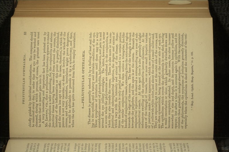 chiefly guided by individual considerations. The compress should be removed every day, in order that the eye may be washed and cleansed, during which process, of course, the greatest care must be taken that no matter gets into it. A very interesting and important fact has been pointed out bv Mr. Lawson,1 viz., that a preliminary syndectomy appears to render the inoculation a safer proceeding, for, the conjunctiva and subcon- junctival tissue having been removed from around the cornea, the intensity of the inflammation at this point is greatly diminished, and the cornea less apt to suffer. In cases, therefore'', in which the pannus is not very vascular, or does not involve the whole of the cornea, and where, therefore, inoculation might prove dangerous, it would be advisable to precede it by a syndectomy, ancf then' when the eye has quite recovered from this, to employ inoculation! 8.—PHLYCTENULAR OPHTHALMIA. The disease is generally ushered in by a feeling of heat and itch- ing in the eyelids, and a watery and irritable condition of the eye. These symptoms of irritation increase until there may be a very considerable amount of photophobia, lachrymation, and pain in and around the eye (ciliary neuralgia). The latter, however, is never so severe when the phlyctenulre are confined to the conjunctiva, as when they also invade the cornea. There is also more or less.con- junctival and subconjunctival injection, the degree and extent of which vary with the intensity and extent of the disease. Some- times the injection is only partial and confined to a certain portion of the ocular conjunctiva. We then notice a triangular, fan-like bundle of conj unctival vessels, extending from the retro-tarsal region towards the edge of the cornea. The base of the triangle is turned towards the palpebrse, and the apex is at the cornea. Beneath the conjunctival injection is observed a corresponding rosy zone of sub- conj unctival vessels. At this spot there is also generally a slight cedematous swelling of the conjunctiva (serous chemosis). At the apex of the triangle of vessels, one or more small herpetic vesicles or pustules make their appearance, which are semi-transparent, or of a yellowish-white color, and about the size of a small millet seed. They are especially apt to occur at the outer side of the cornea, and are often symmetrical, being formed at the outer side of each eye. The epithelium which covers the phlyctenula is soon shed, leaving a small excoriation or ulcer, which gradually dwindles down and becomes completely absorbed. In other cases, the ulcer increases somewhat in size and depth, and its contents become yellow and opaque; but after a time it is covered again by epithelium, and its contents then gradually undergo absorption. With the appearance- of the phlyctenula, the symptoms of irritation generally diminish,, especially when the epithelium is shed and the contents of the vesi-