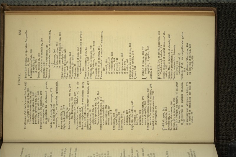 Strabismus, Critchett's operation for, 645 Von Graefe's operation for, 638 Liebreich's operation for, 645 paralytic, operation for, 649 periodic, operation for, 647 secondary, operation for, 649 Streatfeild, Mr., on corelysis, 202 on entropium, 766 on operation for obliterated puncta, 665 Stricture of lachrymal passages, 671 of nasal duct, 671 Stromeyer, Dr., on granular ophthalmia, 67 Stye on the lids, 739 Style, lachrymal, 677 leaden, 677 Suction syringe for cataract, use of, 299 Mr. Bowman's, 300 instrument, Mr. Teale's, 299 Supra-orbital nerve, division of, in ble- pharospasm, 752 Suture, conjunct!val, in strabismus opera- tion, 642, 644—note Sylvester, Prof., on leprosy of cornea, 792 Symblepharon, 96 operations for, 96 Arlt's operation for, 79 Teale's operation for, 98, 786 Sympathetic ophthalmia, 216 choroido-retinitis, 219 irido-cyclitis, 217 serous iritis, 219 neurosis, 217 Synchysis, 352 sparkling, 353 Syndectomy, 80 Syaechia, 168 annular, 168 anterior, 129 posterior, 168 Syphilitic choroiditis, 466 corneitis, 136 iritis, 171 retinitis, 376 ulcers of conjunctiva, 105 ulcers of eyelids, 730 Syringe for lachrymal apparatus, 668 suction for removal of cataract, 299 Szokalsky on orbital aneurism, 713 on pterygium, 95 rpARSAL cysts, 741 JL ophthalmia, 734 Tarsoraphia, 771 Tattooing the cornea, 146 Taylor, Dr., on cataract, 288 Teale, Mr. Pridgin, on removal of cataract by suction, 299 on cysticercus in anterior chamber, • 206 on mercury and atropine in iritis, 179 on method of examining the field of vision, 25 Teale, Mr. Pridgin, on operation for symble- pharon, 98, 786 Telangiectasis of iris, 190 of eyelids, 748 of orbit, 709 Tenon, capsule of, 638 inflammation of capsule of, 688 Tenonitis, 688 Tenotomy for strabismus, 646 Tension, intra-ocular, mode of estimating, 19 in glaucoma, 503 in detached retina, 391 in intra-ocular tumors, 402, 488 Third nerve, paralysis of, 611 Thomson's optometer, 578 Tinea tarsi, 734 Tobacco amaurosis, 450 Tonometer, 20—note Trachoma, 71 Transplantation of cilia, 758 operation of, for restoration of eyelid, 775 Traumatic cataract, 249, 297 Tremulous iris, 186 Trephine, Mr. Bowman's, 789 De Wecker's, 531, 790—note Trichiasis, 753 Tubercles of the choroid, 484 Tumors, cerebral, a cause of amaurosis, 440 dermoid, 103 of choroid, 486 of conjunctiva, 102 of cornea, 164 of eyelids, 741 of iris, 189 of optic nerve, 430 of orbit 693 of retina, 400 Turpentine, use of, in iritis, 180 Twitching of eyelids, 753 Tylosis, 734 TTLCERS of cornea, 126, 788 U rodent, of eyelids, 747 syphilitic, of eyelids, 730 Unguis, 117 VANZETTI, Dr., on orbital aneurism, 713 Variolous ophthalmia, 89 Venous pulsation of central vessels of the retina, 340 Vernon, Mr., on tubercle of choroid, 486 Vesicular granulations, 64 Vessels, conjunctival, 35—note sclerotic, 35 subconjunctival, 35 Virchow, Prof., on exophthalmic goitre, 689 on glioma of the retina, 400 on sarcoma of choroid, 490 of orbit, 696