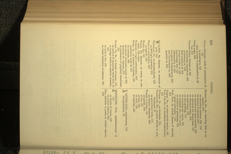 Vision, binocular, mode of examination of, 627 in strabismus, 627 field of mode of examination of, 22 Visual angle, 644 line, 541 Vitreous humor, diseases of, 345 cholesterine crystals in, 353 cysticercus in, 356 fluid condition of, 352 foreign bodies in, 353 hemorrhage into, 348 inflammation of, 345 neo-plastic formations in, 358 new bloodvessels in, 358 opacities of, 347 Vl/'ALTON, Mr. Haynes, on exostosis of IT orbit, 700 Warlomont, Dr., on chromhydrosis, 739 on Stilling's operation, 675 Warts on conjunctiva, 103 on eyelids, 744 Watery eye, 661 Watson, Mr. Spencer, on setons in cor- neitis, 133—note. Weakness of sight (asthenopia), 569 Weber, Dr, on abscess of cornea, 118 canaliculus knife of, 673 on corelysis, 202 graduated lachrymal sound of, 673 operation for cataract, 278 on persistence of pupillary membrane, 193 Wecker, De, Dr., on fistula of cornea, 136 on method of examining visual field, 25 on foreign bodies in anterior chamber, 206 on cysts in iris, 190 on linear extraction of cataract, 796 Wecker, De, Dr., on removing lens in its capsule, 276 on secondary cataract, 302, 798 on myoma of choroid, 493 on operation for optic neuritis, 420 on operation for staphyloma, 791 on detached retina, 394 on sclerotomy, 525 on skin grafting, 779 on tattooing the cornea, 146 on trephine, 531, 791—note on trephine in glaucoma, 531 pince-cystotome, 795 Wedl, Prof., on colloid disease of choroid, 483 Wagner, Dr., on intra-ocular tension, 521 Welz, Von, Dr., on simulation of amaurosis, 461 Williams, Dr., on trichiasis, 755 Wordsworth, Mr., on glass shields in sym- blepharon, 97 on gonorrhoeal iritis, 173 on tobacco amaurosis, 450 Wounds of cornea, 163 of eyelids, 780 of iris, 187 of lens, 249 of orbit, 720 of sclerotic, 236 VANTHELASMA palpebrarum, 739 .A. Xerophthalmia, 90 7EHENDER, Prof., ophthalmoscope of, L 321 on fistula of cornea, 136 on orbital tumors, 695 Zinc, chloride of, paste, in orbital tumors, 698