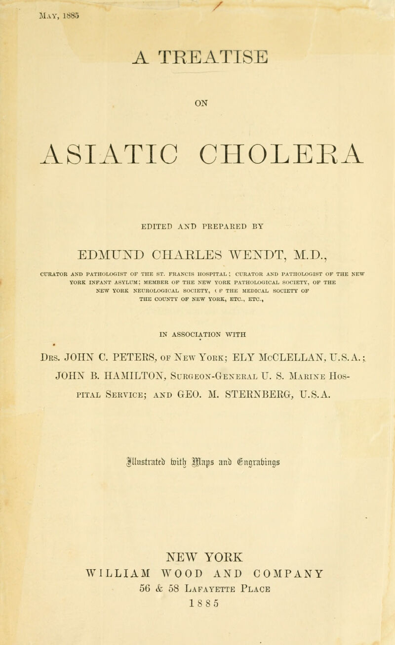 / May, 1885 A TREATISE ON ASIATIC CHOLEEA EDITED AXD PREPARED BY EDMUND CHAELES WE^DT, M.D., CURATOR AND PATHOLOGIST OF THE ST. FRANCIS HOSPITAL ; CURATOR AND PATHOLOGIST OF THE NEW YORK INFANT ASYLUM; MEMBER OF THE NEW YORK PATHOLOGICAL SOCIETY, OF THE NEW YORK NEUROLOGICAL SOCIETY, t P THE MEDICAL SOCIETY OF THE COUNTY OF NEW YORK, ETC., ETC., IN ASSOCIATION WITH Drs. JOHX C. peters, of New York; ELY McCLELLAN, U.S.A. JOHN B. HAMILTON, Surgeoi^-General U. S. Marine Hos- pital Service; and GEO. M. STERNBERG, U.S.A. Ilhislratcb fcoitb ^ngs aub ©itgrabings NEW YORK WILLIAM WOOD AND COMPANY 56 & 58 Lafayette Place 1885