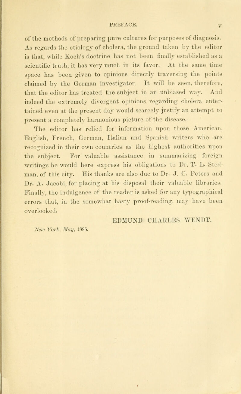 of the methods of preparing pure cultures for purposes of diagnosis. As regards the etiology of cholera, the ground taken by the editor is that, while Koch's doctrine has not been finally established as a scientific truth, it has very much in its favor. At the same time space has been given to opinions directly traversing the points claimed by the German investigator. It will be seen, therefore, that the editor has treated the subject in an unbiased way. And indeed the extremely divergent opinions regarding cholera enter- tained even at the present day would scarcely justify an attempt to present a completely harmonious picture of the disease. The editor has relied for information upon those American, English, French, German, Italian and Spanish writers who are recognized in their own countries as the highest authorities upon the subject. For valuable assistance in summarizing foreign writings he Avould here express his obligations to Dr. T. L. Stc^l- man, of this city. His thanks are also due to Dr. J. C. Peters and Dr. A. Jacobi, for placing at his disposal their valuable libraries. Finally, the indulgence of the reader is asked for any tA-pographical errors that, in the somewhat hasty proof-reading, may have been overlooked. EDMUND CHARLES WENDT. New York, May, 1885.