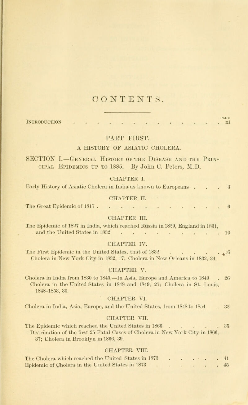 co:nte^ts PAGE Introduction xi PART FIRST. A HISTORY OF ASIATIC CHOLERA. SECTION I.—General History of the Disease axd the Prin- cipal Epidemics up to 1885. By John C. Peters, M.D. CHAPTER 1. Early History of Asiatic Cholei'a in India as known to Europeans . . . S CHAPTER n. The Great Epidemic of 1817 6 CHAPTER m. The Epidemic of 1827 in India, wliich readied Russia in 1839, England in 1831, and the United States in 1833 10 CHAPTER IV. Tiie Fii-st Epidemic in the United States, that of 1832 ^16 Cholera in New York City in 1832, 17; Cholera in New Orleans in 1832, 34. CHAPTER V. Cholera in India from 1830 to 1845.—In Asia, Europe and America to 1849 . 26 Cholera in the United States in 1848 and 1849, 27; Cholera in St. Louis, 1848-1858, 30. CHAPTER VI. Cholera in India, Asia, Europe, and the United States, from 1848 to 1854 . 32 CHAPTER Vn. The Epidemic which reached the United States in 1866 35 Distribution of the first 25 Fatal Cases of Cholera in New York City in 1866, 37; Cholera in Brooklyn in 1866, 89. CHAPTER Vm. Tlie Cholera which reached the United States in 1873 . . . . .41 Epidemic of Cholera in the United States in 1873 45