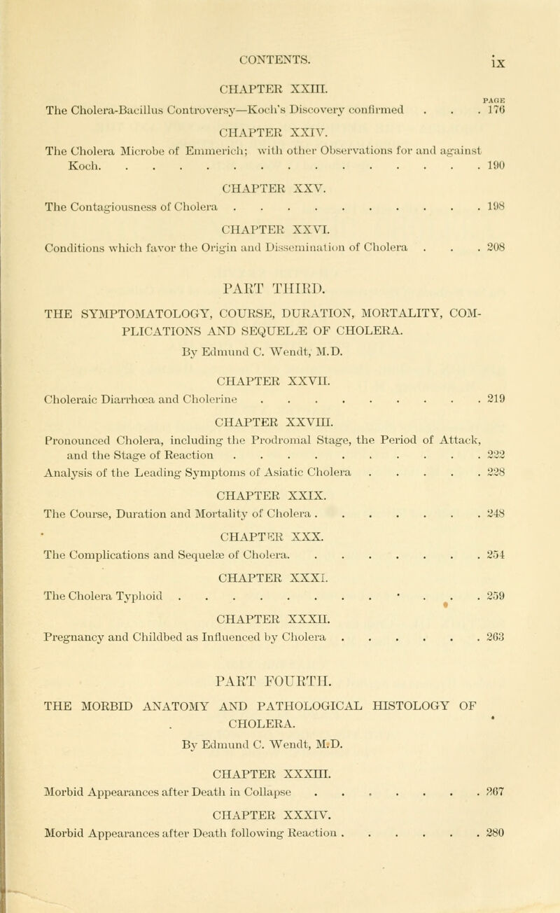 CHAPTER XXm. PAOE The Cholera-Bacillus Controversy—Kocli's Discovery confirmed . . .17(5 CHAPTER XXIV. The Cholera Microbe of Emniericii; willi otiiL'i- Observations for and against Koch 190 CHAPTER XXV. The Contagiousness of Cholera 198 CHAPTER XXVI. Conditions which favor the Origin and Dissemination of Cholera . . . 208 'o' PART THIRD. THE SYMPTOMATOLOGY, COURSE, DURATION, MORTALITY, COM- PLICATIONS AND SEQUELyE OF CHOLERA. By Edniund C. Wendt, M.D. CHAPTER XXVII. Choleraic Diari'hoca and Cholerine 219 CHAPTER XXVm. Pronounced Cholera, including the Prodromal Stage, the Period of Attack, and tlie Stage of Reaction 222 Analysis of the Leading Symptoms of Asiatic Cholera 228 CHAPTER XXIX. The Course, Duration and Mortality of Cholera 248 CHART p:R XXX. The Complications and Sequelse of Cholera 2oi CHAPTER XXXI. The Cholera Typhoid • ... 259 CHAPTER XXXII. Pregnancy and Childbed as Influenced by Cholera 263 PART FOURTH. THE MORBID ANATOMY AND PATHOLOGICAL HISTOLOGY OF CHOLERA. By Edmund C. Wendt, M.D. CHAPTER XXXm. Morbid Appearances after Death in Collapse 867 CHAPTER XXXIV. Morbid Appearances after Death following Reaction 280