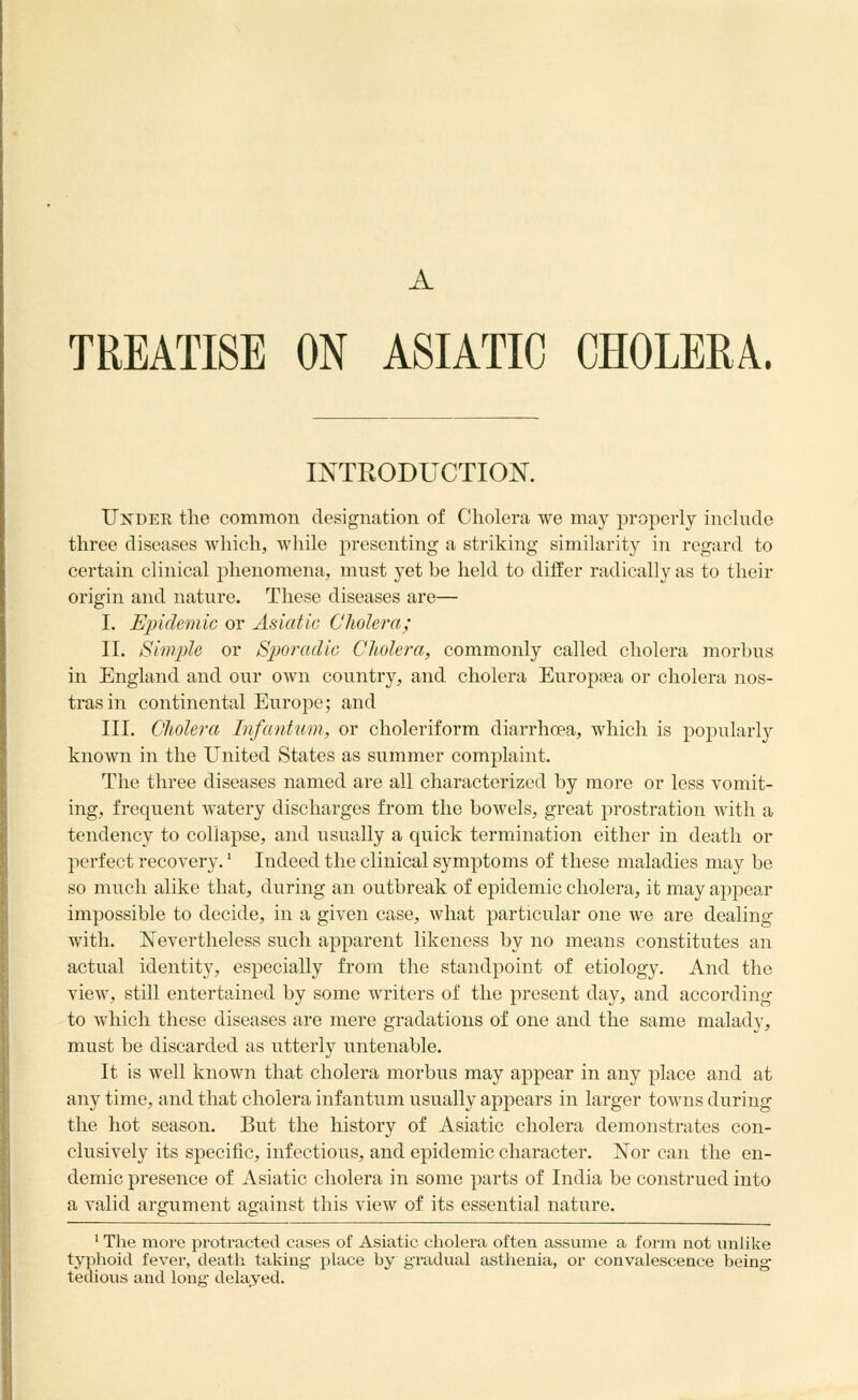 A TREATISE ON ASIATIC CHOLERA. INTRODUCTION. Under the common designation of Cholera we may properly include three diseases which, while presenting a striking similarity in regard to certain clinical phenomena, must yet be held to differ radically as to their origin and nature. These diseases are— I. Epidemic or Asiatic Cholera; II. Sim2)Ie or Sporadic Cholera, commonly called cholera morbus in England and our own country, and cholera Europtea or cholera nos- tras in continental Europe; and III. Cholera Infantum, or choleriform diarrhoea, which is j^opularly known in the United States as summer complaint. The three diseases named are all characterized by more or less vomit- ing, frequent watery discharges from the bowels, great prostration with a tendency to collapse, and usually a quick termination either in death or perfect recovery.' Indeed the clinical symptoms of these maladies may be so much alike that, during an outbreak of epidemic cholera, it may appear impossible to decide, in a given case, what particular one we are dealing with. Nevertheless such apparent likeness by no means constitutes an actual identity, especially from the standpoint of etiology. And the view, still entertained by some writers of the present day, and according to which these diseases are mere gradations of one and the same malady, must be discarded as utterly untenable. It is well known that cholera morbus may appear in any place and at any time, and that cholera infantum usually appears in larger towns during the hot season. But the history of Asiatic cholera demonstrates con- clusively its specific, infectious, and epidemic character. Nor can the en- demic presence of Asiatic cholera in some parts of India be construed into a valid argument against this view of its essential nature. ' The more protracted cases of Asiatic cholera often assume a form not unlike typhoid fever, death taking place by gradual astiienia, or convalescence being- tedious and long delayed.