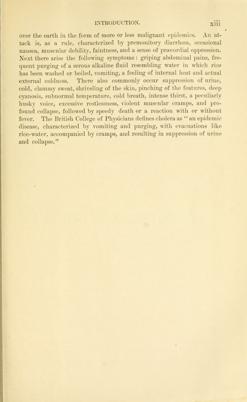 over the earth in the form of more or less mulignant epidemics. An at- tack is, as a rule, characterized by premonitory diarrhcea, occasional nausea, muscular debility, faintness, and a sense of praecordial oppression. Next there arise the following symptoms : griping abdominal pains, fre- quent purging of a serous alkaline fluid resembling water in which rice has been washed or boiled, vomiting, a feeling of internal heat and actual external coldness. There also commonly occur suppression of urine, cold, clammy sweat, shriveling of the skin, pinching of the features, deep cyanosis, subnormal temperature, cold breath, intense thirst, a peculiarly husky voice, excessive restlessness, violent muscular cramps, and pro- found collapse, followed by speedy death or a reaction with or without fever. The British College of Physicians defines cholera as  an epidemic disease, characterized by vomiting and purging, with evacuations like rice-water, accompanied by cramps, and resulting in suppression of urine and collapse.