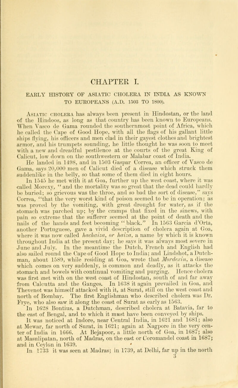 CHAPTER I. EAELY HISTORY OF ASIATIC CHOLERA IN INDIA AS KNOWN TO EUROPEANS (A.D. 1503 TO 1800). Asiatic choleea has always been present in Hindostan, or the land of the Hindoos, as long as that country has been known to Europeans. When Vasco de Gama rounded the southernmost point of Africa,, Avhich he called the Cape of Good Hope, with all the flags of his gallant little ships flying, his officers and men clad in their gayest clothes and brightest armor, and his trumpets sounding, he little thought he was soon to meet with a new and dreadful pestilence at the courts of the great King of Calicut, low down on the southwestern or Malabar coast of India. He landed in 1498, and in 1503 Gaspar Correa, an officer of Vasco de Gama, says 20,000 men of Calicut died of a disease which struck them suddenlike in the belly, so that some of them died in eight hours. In 1545 he met with it at Goa, further up the west coast, where it was called Morexy,  and the mortality was so great that the dead could hardly be buried; so grievous was the throe, and so bad the sort of disease, says Correa, that the very worst kind of poison seemed to be in operation; as was proved by the vomiting, with great drought for water, as if the stomach was parched up; by the cramps that fixed in the sinews, with pain so extreme that the sufferer seemed at the point of death and the nails of the hands and feet becoming black. In 1563 Garcia d'Orta, another Portuguese, gave a vivid description of cholera again at Goa, where it was now called hacliaiza, or liaiza, a name by which it is known throughout India at the present day; he says it Avas always most severe in June and July. In the meantime the Dutch, French and English had also sailed round the Cape of Good Hope to India; and Lindshot, a Dutch- man, about 1589, while residing at Goa, wrote that Mordexin, a disease which comes on very suddenly, is common and deadly, as it attacks the stomach and bowels with continual vomiting and purging. Hence cholera was first met with on the west coast of Hindostan, south of and far away from Calcutta and the Ganges. In 1638 it again prevailed in Goa, and Thevenot was himself attacked with it, at Surat, still on the west coast and north of Bombay. The first Englishman who described cholera was Dr. Frye, who also saw it along the coast of Surat as early as 1563. In 1628 Bontius, a Dutchman, described cholera at Batavia, far to the east of Bengal, and to which it must have been conveyed by ships. It was noticed at Indore, near Central India, in 1621 and 1681; also at Mewar, far north of Surat, in 1621; again at Nagpore in the very cen- ter of India in 1666. At Bejapoor, a little north of Goa, in 1687; also at Masulipatan, north of Madras, on the east or Coromandel coast in 1687; and in Ceylon in 1639. * In 1733 it was seen at Madras; in 1739, at Delhi, far up in the north