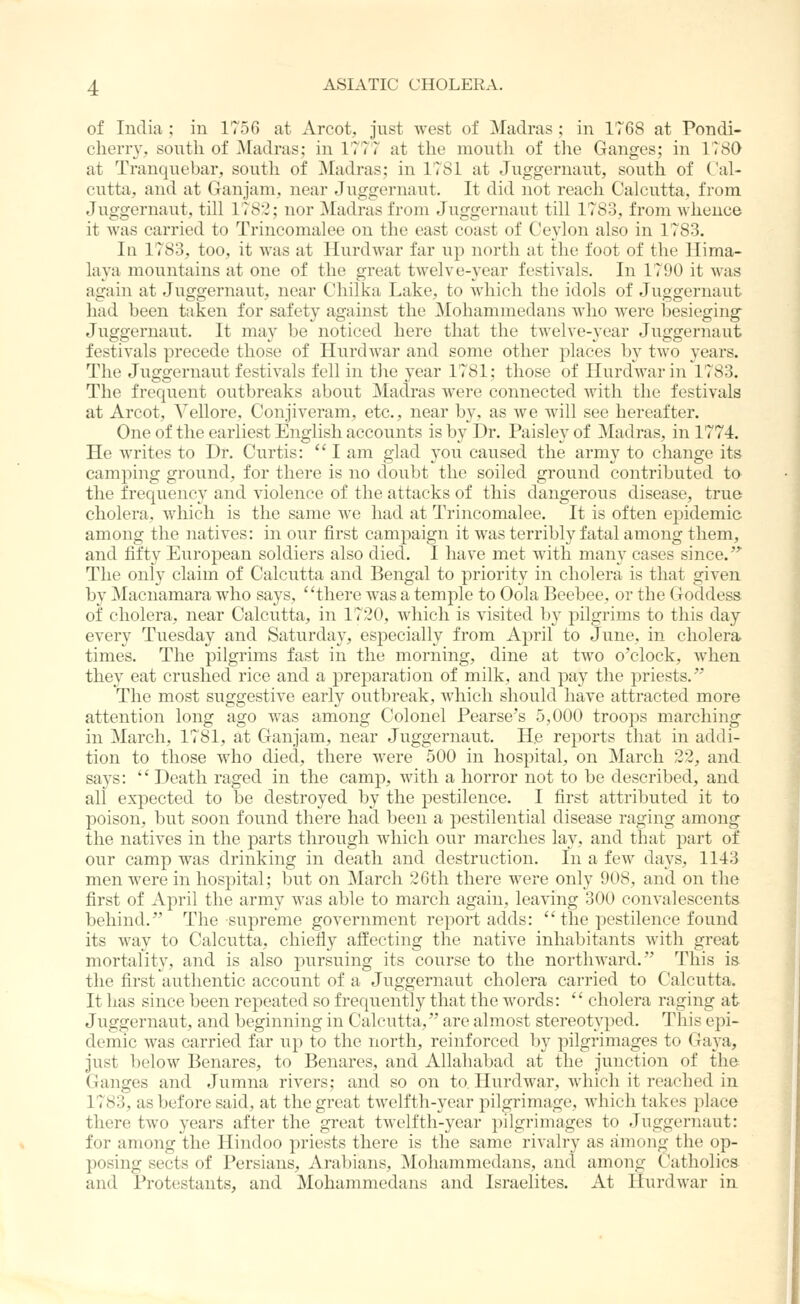 of India ; in 1756 at Arcot, just west of Madras ; in 1768 at Pondi- cherr}', south of Madras; in 1777 at the moutli of the Ganges; in 1780 at Tranquebar, soutli of ]\[adras; in 1781 at Juggernaut, south of Cal- cutta, and at Ganjam, near Juggernaut. It did not reach Calcutta, from Juggernaut, till 1782; nor Madras from Juggernaut till 1783, from whence it Avas carried to Trincomalee on the east coast of Ceylon also in 1783. Ill 1783, too, it was at Hurdwar far up north at the foot of the Hima- laya mountains at one of the great twelve-year festivals. In 1790 it was again at Juggernaut, near Chilka Lake, to which the idols of Juggernaut had been taken for safety against the Mohammedans who were besieging Juggernaut. It may be noticed here that the twelve-year Juggernaut festivals precede those of Hurdwar and some other places by two years. The Juggernaut festivals fell in the year 1781; those of Hurdwar in 1783. The frequent outbreaks about Madras were connected with the festivals at Arcot, Vellore, Conjiveram, etc., near by, as we will see hereafter. One of the earliest English accounts is by Dr. Paisley of Madras, in 1774. He writes to Dr. Curtis:  I am glad you caused the army to change its camping ground, for there is no doubt the soiled ground contributed to the frequency and violence of the attacks of this dangerous disease, true cholera, which is the same we had at Trincomalee. It is often epidemic among the natives: in our first campaign it was terribly fatal among them, and fifty European soldiers also died. I have met with many cases since/'' The only claim of Calcutta and Bengal to priority in cholera is that given by Macnamara who says, there was a temple to Oola Beebee, or the Goddess of cholera, near Calcutta, in 1720, which is visited by pilgrims to this day every Tuesday and Saturday, esjjecially from Ajjril to June, in cholera times. The pilgrims fast in the morning, dine at two o'clock, when they eat crushed rice and a jorej^aration of milk, and pay the priests. The most suggestive early outbreak, which should have attracted more attention long ago was among Colonel Pearse's 5,000 troops marching in March, 1781, at Ganjam, near Juggernaut. He reports that in addi- tion to those who died, there were 500 in hospital, on March 22, and says:  Death raged in the camp, with a horror not to be described, and all expected to be destroyed by the pestilence. I first attributed it to poison, but soon found there had been a pestilential disease raging among the natives in the parts through which our marches lay, and that part of our camp was drinking in death and destruction. In a few days, 1143 men were in hospital; but on March 26th there were only 908, and on the first of April the army was able to march again, leaving 300 convalescents behind. The supreme government report adds:  the pestilence found its way to Calcutta, chiefly affecting the native inhabitants with great mortality, and is also pursuing its course to the northward. This is the first authentic account of a Juggernaut cholera carried to Calcutta. It has since been repeated so frequently that the words:  cholera raging at Juggernaut, and beginning in Calcutta, are almost stereotyped. This epi- demic was carried far up to the north, reinforced by pilgrimages to Ga3^a, just below Benares, to Benares, and Allahabad at the junction of the Ganges and Jumna rivers; and so on to Hurdwar, which it reached in 1783, as before said, at the great twelfth-year pilgrimage, which takes place there two years after the great twelfth-year pilgrimages to Juggernaut: for among the Hindoo priests there is the same rivahy as amoug the op- posing sects of Persians, Arabians, Mohammedans, and among Catholics and Protestants, and Mohammedans and Israelites. At Hurdwar in