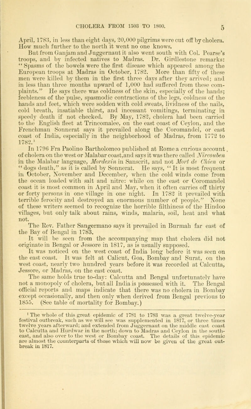 April, 1783, in less than eight clays, 20,000 pilgrims were cut off by cholera. How much further to the north it went no one knows. But from Ganjam and Juggernaut it also went south with Col. Pearse's troops, and by infected natives to Madras. Dr. Girdlestone remarks:  Spasms of the bowels were the first disease which appeared among the European troops at Madras in October, 1782. More than fifty of these men were killed by them in the first three days after they arrived; and in less than three months upward of 1,000 had suffered from these com- plaints. He says there was coldness of the skin, especially of the hands; feebleness of the pulse, spasmodic contractions of the legs, coldness of the hands and feet, which were sodden with cold sweats, lividness of the nails, cold breath, insatiable thirst, and incessant vomitings, terminating in speedy death if not checked. By May, 1782, cholera had been carried to the English fleet at Trincomalee, on the east coast of Ceylon, and the Frenchman Sonnerat says it prevailed along the Coromandel, or east coast of India, especially in the neighborhood of Madras, from 1772 to 1782.' In 1796 Era Paoliuo Bartholomeo published at Rome a curious account, of cholera on the west or Malabar coast,and says it was there called Nircouhen in the Malabar language, Mordexin in Sanscrit, and not MoH de Chien or  dogs death, as it is called by Sonnerat. He says, It is most frequent in October, November and December, when the cold winds come from the ocean loaded with salt and nitre: while on the east or Coromandel coast it is most common in April and May, when it often carries off thirty or forty persons in one village in one night. In 1782 it prevailed with terrible ferocity and destroyed an enormous number of people. None of these writers seemed to recognize the horrible filthiness of the Hindoo villages, but only talk about rains, winds, malaria, soil, heat and what not. The Rev. Father Sangermano says it prevailed in Burmah far east of the Bav of Bengal in 1783. It will be seen from the accompanying map that cholera did not originate in Bengal or Jessore in 1817, as is usually supposed. It was noticed on the west coast of India long before it Avas seen on the east coast. It was felt at Calicut, Goa, Bombay and Surat, on the west coast, nearly two hundred years before it was recorded at Calcutta, Jessore, or Madras, on the east coast. The same holds true to-day: Calcutta and Bengal unfortunately have not a monopoly of cholera, but all India is possessed with it. The Bengal official reports and maps indicate that there was no cholera in Bombay except occasionally, and then only when derived from Bengal previous to 1855. (See table of mortality for Bombay.) ' The whole of this great epidemic of 1781 to 1783 was a great twelve-year festival outbreak, such as we will see was supplemented in 1817, or three times twelve years afterward; and extended from Jugg-ernaut on the middle east coast to Calcutta and Hurdwar in the north; down to Madras and Ceylon in the south- east, and also over to the west or Bombay coast. The details of this epidemic are almost the counterparts of those which will now be given of the great out- break in 1817.