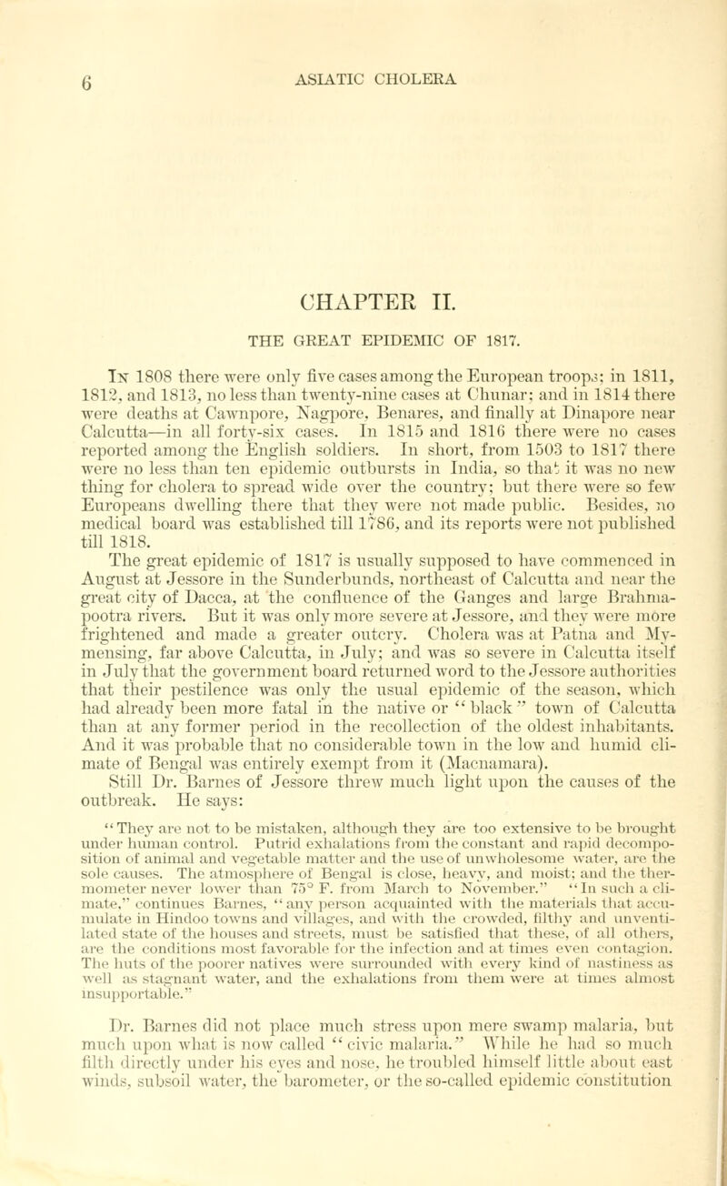 CHAPTER II. THE GREAT EPIDEMIC OF 1817. In 1808 there were only five cases among the European troop3; in 1811, 1812, and 1813, no less than twenty-nine cases at Chunar; and in 1814 there were deaths at Cawnpore, Nagpore, Benares, and finally at Dinapore near Calcutta—in all forty-six cases. In 1815 and 1816 there were no cases reported among the English soldiers. In short, from 1503 to 1817 there were no less than ten epidemic outbursts in India, so tha^ it was no new tiling for cholera to spread wide over the country; but there were so few Europeans dwelling there that they were not made public. Besides, no medical board was established till 1786, and its reports were not published till 1818. The great epidemic of 1817 is usually supposed to have commenced in August at Jessore in the Sunderbunds, northeast of Calcutta and near the great city of Dacca, at the confluence of the Ganges and large Brahma- pootra rivers. But it was only more severe at Jessore, and they were more frightened and made a greater outcry. Cholera was at Patna and My- mensing, far above Calcutta, in July; and was so severe in Calcutta itself in July that the government board returned word to the Jessore authorities that their pestilence was only the usual epidemic of the season, which had already been more fatal in the native or black' town of Calcutta than at any former period in the recollection of the oldest inhabitants. And it was probable that no considerable town in the low and humid cli- mate of Bengal was entirely exempt from it (]Macnamara). Still Dr. Barnes of Jessore threw much light upon the causes of the outbreak. He says: They are not to be mistaken, although they are too extensive to be brought under human control. Putrid exlialations from the constant and rapid decompo- sition of animal and vegetable matter and the use of unwliolesome watei-, are tlie sole causes. The atmosplaere of Bengal is close, lieavy, and moist; and the ther- mometer never lower tlian 75^ F. from March to November. In saeii a cli- mate, continues Barnes,  any person acquainted with the materials that accu- mulate in Hindoo towns and villages, and with the crowded, filthy and unventi- lated state of the houses and streets, must be satisfied that these, of all others, are the conditions most favorable for the infection a.nd at times even contag-ion. The huts of the poorer natives were surrounded with ever^' kind of nastiness as well as stagnant water, and the exhalations from them were at times almost insupportable. Dr. Barnes did not place much stress upon mere swamp malaria, but much upon what is now called  civic malaria. While he had so much filth directly under his eyes and nose, he troubled himself little about east winds, subsoil water, the barometer, or the so-called epidemic constitution
