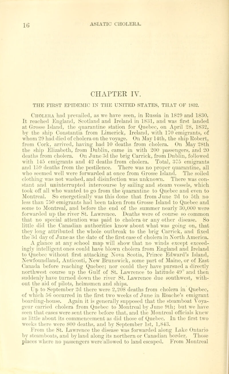 CHAPTER IV. THE FIRST EPIDEMIC IN THE UNITED STATES, THAT OF 1832. Cholera liad prevailed, as we have seen, in Russia in 1829 and 1830. It reached England, Scotland and Ireland in 1831, and Avas first landed at Grosse Island, the quarantine station for Quebec, on April 28, 1832, by the ship Constantia from Limerick, Ireland, with 170 emigrants, of whom 29 had died of cholera on the voyage. On May 14tli, the ship Robert, from Cork, arrived, having had 10 deaths from cholera. On May 28tli the ship Elizabeth, from Dublin, came in with 200 passengers, and 20 deaths from cholera. On June 3d the brig Carrick, from Dublin, followed with 145 emigrants and 42 deaths from cholera. Total, 3^5 emigrants and 159 deaths from the pestilence. There was no proper quarantine, all who seemed well were forwarded at once from Grosse Island. The soiled clothing was not washed, and disinfection was unknoAvni. There was con- stant and uninterrupted intercourse by sailing and steam vessels, which took off all who wanted to go from the quarantine to Quebec and even to Montreal. So energetically was this done that from June 2d to 5th no less than 750 emigrants had been taken from Grosse Island to Quebec and some to ]\Iontreal, and before the end of the summer nearly 30,000 were forwarded up the river St. Lawrence, Deaths were of course so common that no special attention was paid to cholera or any other disease. So little did the Canadian authorities know about what was going on, that they long attributed the whole outbreak to the brig Carrick, and fixed the 3d day of June as the date of the first case of cholera in Xortli America. A glance at any school map will show that no winds except exceed- ingly intelligent ones could have blown cholera from England and Ireland to Quebec without first attacking Nova Scotia, Prince Edward's Island, Xewfoundland, Anticosti, New Brunswick, some part of Maine, or of East Canada before reacliing Quebec; nor coiild they have pursued a directly northwest course up the Gulf of St. Lawrence to latitude 49° and then suddenly have turned down the river St. Lawrence due southwest, with- out the aid of pilots, helmsmen and ships. Up to September 2d there were 2,208 deaths from cholera in Quebec, of which 5G occurred in the first two weeks of June in Roadie's emigrant boarding-house. Again it is generally supposed that the steamboat A^oya- geur carried cholera from Quebec to Montreal by June 9th; but Ave have seen that cases were sent there before that, and the Montreal officials kncAV as little about its commencement as did those of Quebec. In the first tAvo weeks there Avere 800 deaths, and by September 1st, 1,843. From the St. Lawrence the disease Avas forwarded along Lake Ontario by steamboats, and by land along its northern or Canadian border. Those places Avhere no passengers AverealloAved to land escaped. From Montreal