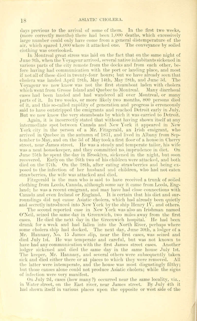 days previous to the arrival of some of them. In the first two weeks, (more correctly months) there had been 1.000 deaths, which excessively large number could oidy have come from a general distemperature of the air, which spared l,OOOVhere it attacked one. The conveyance by soiled clothing was overlooked. In Montreal great stress was laid on the fact that on the same night of June 9tli, when the Voyageur arrived, several native inhabitants sickened in various jjarts of the city remote from the docks and from each other, be- fore having had communication with the i)ort or landing place, and most if not all of these died in twenty-four hours; but we have already seen that cholera was landed April 2b!tli, May 14th, May 28th, and June 3d. The A'oyageur we now know was not the first steamboat laden with cholera Avhich went from Grosse Island and Quebec to Montreal. Many diarrhceal cases had been landed and had wandered all over Montreal, or many parts of it. In two weeks, or more likely two months, 800 persons died of it, and this so-called rapidity of generation and progress is erroneously said to liavc outstripped the emigrants and reached Detroit early in July. But Ave now know the very steamboats by which it was carried to Detroit. Again, it is incorrectly stated that without Iiaving shown itself at any intermediate spot between Canada and ]S'ew York it appeared in Ncav York city in the laerson of a Mr. Fitzgerald, an Irish emigrant, who arrived in Quebec m the autumn of 1831, and lived in Albany from Sep- tember to May, and on the 3d of May took a first floor of a house in Cherry street, near James street. He was a steady and temperate tailor, his wife was a neat housekeeper, and they committed no. imprudence in diet. On June 25tli lie spent the day in Brooklyn, sickened in the night, but soon recovered. Early on the 2Gth two of his children were attacked, and both died on the 2?th. On the 28th, after eating strawberries and being ex- posed to the infection of her husband and children, Avho had not eaten strawberries, the Avife was attacked and died. Fitzgerald is the man Avho is said to have receiv^ed a trunk of soiled clothing from Leeds, Canada, although some say it came from Leeds, Eng- land; he Avas a recent emigrant, and may liaA'c had close connections Avith Canada and even Ireland or England. It is certain tbat his diet and sur- roundings did not cause Asiatic cholera, Avhich had already been quietly and secretly introduced into New York by the ship Henry IV. and others. The second reported case in Xew York Avas also an Irishman named O'Neil, seized the same day in GreenAvich, tAvo miles aAvay from the first cases. He died the next day in the GreeuAvich hospital. He had been drunk for a Aveek and had fallen into the North lliver, perhaps Avhere some cholera ship had docked. The next day, June 30th, a lodger of a Mr. Hannasy, No. 15 James slip, near the first cases, was seized and died July 1st. He Avas temperate and careful, but Avas not knoAvn to have had any communication Avitli the first James street cases. Another lodger sickened and died the same day in the same house July 1st. The keeper, Mr. Hannasy, and several others Avere siibsequently taken sick and died either there or at places to which they Avere removed. All the latter Avere intemjoerate, and the house Avas most disgustingly filthy; but those causes alone could not produce Asiatic cholera; while the signs of infection Avere A'ery manifest. On July 2d, cases (how many?) occurred near the same locality, viz., in AVater street, on the East river, near James street. By July 4th it had shown itself in various places upon the opposite or Avest side of the