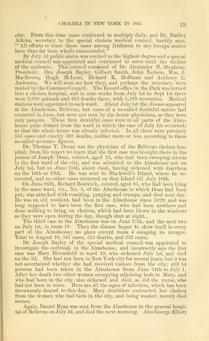 city. From this time cases continued to multiply daily, and Dr. Dudley Atkins, secretary to the special cholera medical council, hardily says,  All efforts to trace these cases among Irishmen to any foreign source have thus far been wholly unsuccessful. By July 3d public alarm was excited to the highest degree and a special medical council was appointed and continued to serve until the decline of the epidemic. This council conasted of Dr. Alexander H. Stephens, President; Drs. Joseph Bayley, Gilbert Smith, John Neilson, Wm. J. MacNeven, Hugh McLean, Richard K. Hoffman and Anthony L. Anderson. AVe will soon see how they, and perhaps the secretary, were misled by the Common Council. The Kecord office in the Park was turned into a cholera hospital, and in nine weeks from July 1st to Sept 1st there were 2,030 patients and 852 deaths there, with 1,189 recoveries. Medical stations were appointed in each ward. About July 1st the disease appeared at the Almshouse, Bellevue, but cases of a so-called doubtful nature had occurred in June, but were not seen by the house physicians, as they were only paupers. These first doubtful cases were in all parts of the Alms- house quite distant from the Avard in which the case of July 1st occurred; so that the whole house was already infected. In all there were precisely 555 cases and exactly 300 deaths, neither more or less, according to these so-called accurate figures. Dr. Thomas T. Devan was the physician of the Bellevue cholera hos- pital; from his report we learn that the first case was brought there in the person of Joseph Dean, colored, aged 16, who had been sweeping streets in the first ward of the city, and was admitted to the Almshouse not on July 1st, but on June 25tli, about dusk, having sickened with diarrhoea on the 18th or 19th. He was sent to Blackwell's Island, where he re- covered, and no other cases occurred on that Island till July 10th. On June 26th, Richard Bostwick, colored, aged 83, who had been lying in the same ward, viz.. No. 3, of the Almshouse in which Dean had been piit, was attacked with vomiting, purging and cramps, and died next day. He was an old resident, had been in the Almshouse since 1829, and was long supposed to have been the first case, who had been nowhere and done nothing to bring on cholera, which had been blown in the windows as they were open during the day, though shut at night.. The third case in the Almshouse was on June 2rth, and the next two on July 1st, in room 19. Then the disease began to show itself in every pai't of the Almshouse; no place except room 4 escaping its ravages. Total to August 10, 547 cases, 315 deaths, and 232 cures. Dr. Joseph Bayley of the special medical council was appointed to investigate the outbreak in the Almshouse, and incorrectly says the first case was Mary Bloomfield in ward 19, who sickened July 1st, and died on the 2d. She had not been in New York city for several years, but it was not ascertained whether she had received visitors from the city; still 54 persons had been taken in the Almshouse from June 24th to July 1. After her death tAvo other women occupying adjoining beds to Mary, and who had been in the city, also sickened and died, as did the nurse, who Imd not been in toAvn. Here are all the signs of infection, Avhich has been strenuously denied to this day. Mary doubtless contracted her cholera from the AA'omen who had been in the city, and being weaker, merely died sooner. Again, Daniel Ryan was sent from the Almshouse to the general hospi- tal of Bellevue on July 3d, and died the next morning. Also George Elliott