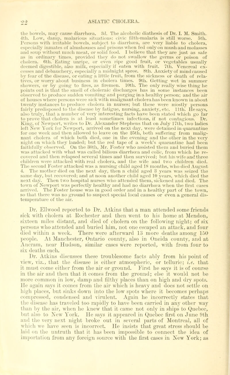 the boAvels, may cause diarrhoea. 3d. The alcoholic diathesis of Dr. I. M. Smith. 4th. Low, damp, malarious siliiations: civic iiitii-malaria is still worse. 5th. Persons with initahle bowels, subject to diarrhoea, are very liable to cholera, especially inmates of almsiiouses and })risoiis when fed only on mush and molasses and SOU}) without much meat, or solid food. I believe that they are just as safe as in ordinary times, provided they do not swallow the germs or poison of cliolera. 6th. Eating vmripe, or even ripe good fruit, or vegetables usuallj' deemed digestible, also milk, especially if eaten with fruit. 7th. Venereal ex- cesses and debauchery, especially a midnight spree. 81h. Anxiety of mind caused by fear of the disease, or eating a little fruit, from th(> sickness or death of rela- tives, or wony about business in cholera times. 9th. Getting wet in summer showers, or by going- to fires, as firemen. 10th. The only i-eally wise thing he points out is that the smell of cholei'aic discharges has in some instances been observed to produce sudden vomiting and purging in a healthy j)erson; and the air of houses where persons were sick with malignant cholera has been known in about twenty instances to i)roduce cholera in nvu'ses; but these were mostly i)ersons fairly predisposed to llie disease b}' fatigue, nursing, anxiety, etc. Uth. He says, also truly, that a number of very interesting-facts have been stated which go far to prove that cholera is at least sometimes infectious, if not contagious. Dr. King, of Newport, writes to Dr. Alexander Stephens that on July 17th, two ladies left New York for Newport, arrived on the next day, were detained in quarantine for one week anil tJKni allowed to leave on the 25th, both suflering from malig- nant cliolera of wiiicli both died, one in the evening and the other in the very night on which they landed; but the red tape of a week's quarantine had been faithfully observed. On the 30th, Mr. Foster who assisted them and buried them w-as attacked with what was called bilious diarrhoea and colic, from which he re- covei-ed and then relapsed several times and then survived; but his wife and tliree children were attacked with real cliolera, and the wife and tv,o children died. The second Foster attacked was a nursing- child aged 18 months, who died August 4. The mother died on the next day, then a child aged 3 years was seized the same day, but recovered; and at noon another child aged 10 years, which died the next day. Then two hospital nurses who attended them, sickened and died. The town of Newport was perfectly healthy and had no diarrhava when the first cases arrived. The Foster house was in good order and in a healthy part of the town, so that there was no groimd to suspect special local causes or even a general dis- temperature of the air. Dr. Ellwood reported to Dr. Atkins that a man attended some friends sick with cliolera at Kochester and then went to his home at Mendon, sixteen miles distant, and died of cholera on the following night; of six persons who attended and buried him, not one escaped an attack, and four died within a week. There were afterward 13 more deaths among 150 people. At Manchester, Ontario county, also in Oneida county, and at Ancram, near Hudson, similar cases were reported, with from four to six deaths each. Dr. Atkins discusses these troublesome facts ably from his point of view, viz., that the disease is either atmosi^heric, or telluric; i.e. that it must come either from the air or ground. First he says it is of course in the air and then that it comes from the ground; else it would not be more comuion in low, damp and filthy places than on high and dry spots. He again says it comes from the air which is lieavy and does not settle on high jilaccs, but sinks down into the low spots where it becomes perhaps compressed, condensed and virulent. Again he incorrectly states that the disease has traveled too rajiidly to have been carried in any other way than by the air, when he knew that it came not only in ships to Quebec, but also to New York. He says it appeared in Quebec first on June 9tli and the very next night broke out in several parts of Montreal, all of which we have seen is incorrect. He insists that great stress should be laid on the untruth that it has been impossible to connect the idea of importation from any foreign source with the first cases in New York; as