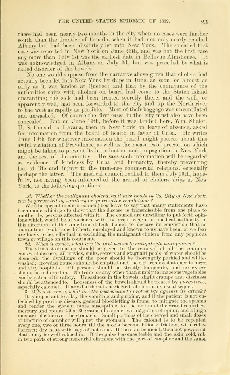 these had been nearly two montlis in the city when no cases were further south than the frontier of Canathi;, when it had not only nearly reached Albany but had been absolutely let into New York. The so-called first case was reported in New York on June 25th, and was not the first case any more than July 1st was the earliest date in Bellcvue Almshouse. It was acknowledged in Albany on July 3d, but was preceded by what is called disorder of the bowels. No one would suppose from the narrative above given that cholera had actually been let into ^ew York by ships in June, as soon or almost as early as it was landed at Quebec; anil that by the connivance of the authorities ships with cholera on board had come to the Staten Island quarantine; the sick had been treated secretly there, and the well, or apparently well, had been forwarded to the city and up the North river to the west as rapidly as possible. Most of their baggage was unventilated and unwashed. Of course the first cases in the city must also have been concealed. But on June 19tli, before it was landed here, Wm. Slialer, U. S. Consul to Havana, then in New York on leave of absence, asked for information from the board of health in favor of Cuba. He writes June 19th for whatever information the board might possess about this awful visitation of Providence, as well as the measvires of precaution which might be taken to prevent its introduction and propagation in New York and the rest of the country. He says such information will be regarded as evidence of kindness by Cuba and humanity, thereby preventing^ loss of life and injury to the immense commercial relations, especially perhaps the latter. The medical couiicil replied to them July IGth, hope- fully, not having been informed of the arrival of cholera ships at New York, to the following questions. 1st. Whether the malignant cholera, as it noiv exists in the City of New YorJc, can be prevented by sanitary or quarantine regulations? We (the special medical council) beg leave to say that many statements have been made which go to show that the disease is ti-ansniissible from one place to another by persons affected with it. The council are unwilling to put forth opin- ions which would be at variance with the great weight of medical authority in this direction; at the same time it feels bound to declare its conviction that no quarantine regulations hitherto employed and known to us have been, or we fear are likely to be, effectual in excluding- the malignant cholera from any populous town or village on this continent. 2d. When it comes, what are the best means to mitigate its malignancy ? The strictest attention should be given to the removal of all the common causes of disease; ail privies, sinks, sewers and stagnant pools of water should be cleansed; the dwellings of the poor should be thoroughly purified and wliite- washed; crowded houses should be emptied and the sick removed at once to large and airy iiospitals. All persons should be strictly temperate, and no excess should be indulged in. No fruits or any other than simply farinaceous vegetables can be eaten with safety. Uneasiness in the bowels, slight cramps and dizziness should be attended to. Looseness of the bowels should be treated by xiurgatives, especially calomel. If any diarrhoea is neglected, cholera is its usual sequel. 3. When it comes, what are the best means to protect life against its attack ? It is important to allay the vomiting and purging, and if the patient is not en- feebled by previous disease, general bloodletting is found to mitigate the spasms and render the system more susceptible to the action of the grand remedies, mercury and opium: 20 or 30 grains of calomel with 3 grains of opium and a large mustard plaster over the stomach. Small portions of ice chewed and small doses of tincture of camphor will quiet the stomach. The calomel is to be repeated every one, two or three hours, till the stools become bilious; friction, with rube- facients; dry heat with bags of hot sand. If the skin be moist, then hot powdered chalk may be well rubbed in. If the pulse becomes feeble and the skin cold, rub in two parts of strong mercurial ointment with one part of camphor and the same