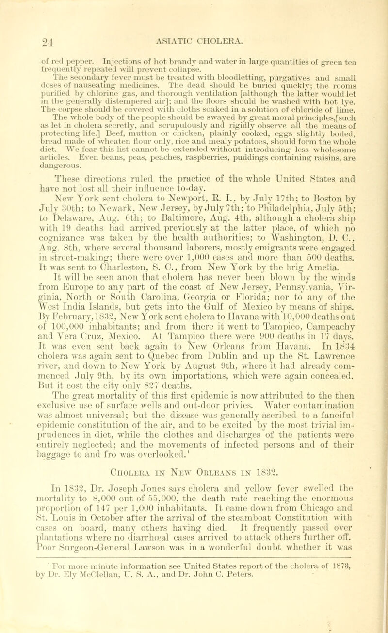 of red peppor. Injections of hot brandy and water in large quantities of green tea frequently repeated will prevent collapse. The secondary fever must be tn-ated with bloodletting, purgatives and small doses of nauseating medicines. Tlie dead should be buried (piickly; the rooms puritied b}- chlorine gas, and tliorough ventilation [although tlie latter would let in tlie generality distempered air]; and the lloors sliould be washed with liot Ij-e. The coipse siiould be covered with clotlis soaked in a solution of chloride of lime. The whole body of the people should be swayed by great moral principles, [such as let in cliolera secretly, and scrupulously and rigidly observe all the means of protecting life.] Beef, mutton or chicken, plainly cooked, eggs slightlj' boiled, bread made of wheaten tlour only, rice and mealy potatoes, should form the whole diet. We fear this list cannot be extended without introducing less wholesome ailicles. Even beans, peas, peaches, raspberries, puddings containing raisins, are dangerous. Tlicse directions ruled the ])ractice of tlie whole United States and have not lost all their influence to-day. New York sent cholera to Newport, E. I., by July 17th; to Boston by July 30tli: to Newark, New Jersey, by July 7th; to Philadelphia, July 5th; to Delaware, Aug. (Jth; to Baltimore, Aug. 4th, although a cholera ship with 19 deaths had arrived previously at the latter jilace, of which no cognizance was taken by the health authorities; to Washington, D. C, Aug. 8th, where several thousand laborers, mostly emigrants were engaged in street-making; there were over 1,000 cases and more than 500 deaths. It was sent to Charleston, S. C, from New York by the brig Amelia. It will be seen anon that cholera has never been blown by the winds from Europe to any part of the coast of New Jersey, Pennsylvania, \\r- ginia, North or South Carolina, Georgia or Florida; nor to any of the XVest India Islands, but gets into the Gulf of Mexico by means of shijis. By February, 1832, New York sent cholera to Havana with 10,000 deaths out of 100,000 inhabitants; and from there it went to Tarnpico, Camjjeacby and Vera Cruz, Mexico. At Tampico there were 900 deaths in 17 days. It was even sent back again to New Orleans from Havana. In 1834 cholera was again sent to Quebec from Dublin and np the St. Lawrence river, and down to New York by August 9th, where it had already com- menced July 9tli, by its own importations, which were again concealed. But it cost the city only 827 deaths. The great mortality of this first ei^idemic is now attributed to the then exclusive use of surface wells and out-door }orivies. AVater contamination Avas almost universal; but the disease Avas generally ascribed to a fanciful e])idemic constitution of the air, and to be excited by the most trivial im- prudences in diet, while the clothes and discharges of the jiatients were entirely neglected; and the movements of infected persons and of their baggage to and fro was overlooked.' Choleea in New Orleaxs in 1832. In 1832, Dr. Josei^h Jones says cholera and yellow fever swelled the mortality to 8,000 out of 55,000, the death rate reaching the enormous l^roportion of 147 per 1,000 inhabitants. It came down from Chicago and St. Louis in October after the arrival of the steamboat Constitution with cases on iDoard, many others having died. It frequently ])assed over ]ilantations where no diarrh(Pal cases arrived to attack others further of!:. Poor Surgeon-General Lawson was in a wonderful doubt whether it was ' For more minute information see United States report of the cholera of 1873, by Dr. Ely McClellan, U. S. A., and Dr. John C. Peters.