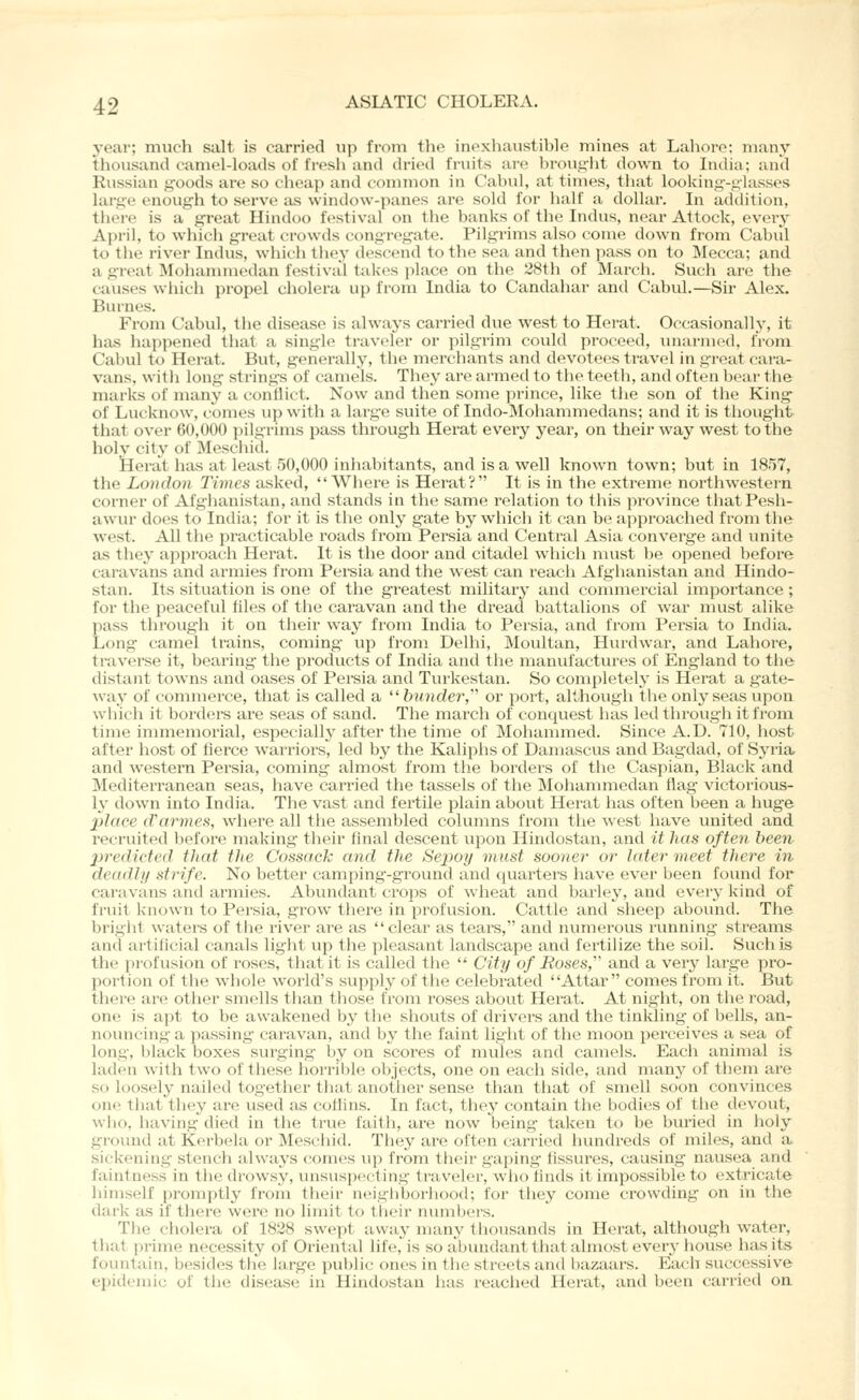 year; much salt is carried up from the inexhaustible mines at Lahore; many thousand camel-loads of fresh and dried fruits ai-e brought down to India; and Russian goods are so cheap and common in Cabul, at times, that looking-glasses large enough to serve as window-panes are sold for half a dollar. In adtlition, there is a great Hindoo festival on the banks of the Indus, near Attock, every April, to which great crowds congregate. Pilgrims also come down from Cabul to the river Indus, which they descend to the sea and then pass on to ]\Iecca; and a great Mohanuuedan festival takes i)lace on the 28th of March. Such are the causes which propel cholera up from India to Candahar and Cabul.—Sir Alex. Burnes. From Cabul, the disease is always carried due west to Herat. Occasionally, it has happened that a single traveler or pilgrim could proceed, unarmed, from Cabul to Herat. But, generally, the merchants and devotees travel in great cara- vans, with long strings of camels. They are armed to the teeth, and often bear the marks of many a conflict. Now and then some prince, like the son of the King of Lucknow, comes up with a large suite of Indo-Mohammedans; and it is thought that over 60,000 pilgrims pass through Herat every year, on their way west to the holy city of Meschid. Herat has at least 50,000 inhabitants, and is a well known town; but in 1857, tlie London Times asked, Where is Herat? It is in the extreme northwestern corner of Afglianistan, and stands in the same relation to this province thatPesh- awur does to India; for it is the only gate by which it can be approached from the west. All the practicable roads from Persia and Central Asia converge and unite as they approach Herat. It is the door and citadel wliich must be opened before caravans and armies from Pei'sia and the west can reach Afghanistan and Hindo- stan. Its situation is one of the greatest military and commercial importance ; for the peaceful tiles of the caravan and the dread battalions of war nuist alike pass through it on their way from India to Persia, and from Persia to India. Long camel trains, coming up from Dellii, Moultan, Hurdwar, and Lahore, traverse it, bearing the products of India and the manufactures of England to tlie distant towns and oases of Persia and Turkestan. So completely is Herat a gate- way of commerce, that is called a ^'bunder, or port, although the only seas upon which it borders are seas of sand. The march of concjuest has led through it from time immemorial, especially after the time of Mohammed. Since A.D. 710, host after host of fierce warriors, led by the Kaliphs of Damascus and Bagdad, of Syria^ and western Persia, coming almost from the borders of the Caspian, Black and Mediterranean seas, have carried the tassels of the Mohammedan flag victorious- ly down into India. The vast and fertile plain about Herat has often been a huge ]}Jace d'armes, where all the assembled columns irom the ^\'est have united and recruited before making their final descent upon Hindostan, and it has often been jiredided that the Cossack and the Sepoy must sooner or later meet there in deadlji strife. No better camping-ground and quai^ters have ever been found for caravans and armies. Abundant crops of wheat and barley, and every kind of fruit k'liown to Persia, grow there in profusion. Cattle and sheep abound. The bright waters of tlie river are as clear as tears, and numerous running streams and artificial canals light up the pleasant landscape and fertilize the soil. Such is the pi-ofusion of roses, that it is called the  City of Roses,' and a very large pro- portion of the whole world's supply of the celebrated Attar comes from it. But tluM'e are other smells than those from roses about Herat. At night, on the road, one is apt to be awakened by the shouts of drivers and the tinkling of bells, an- nouncing a passing caravan, and by the faint light of the moon perceives a sea of long, black boxes surging by on scores of mules and camels. Each animal is laden with two of these horrible objects, one on each side, and many of them are so loosely nailed together that another sense than that of smell soon convinces one that they are used as cotlins. In fact, they contain the bodies of the devout, who, having dietl in the true faith, are now being- taken to be buried in holy ground at Kerbela or Meschid. They are often carried hundreds of miles, and a sickening stench always conies up from their gaping fissures, causing nausea and faintness in the drow.sy, unsuspecting traveler, who finds it impossible to extricate himself promptly from their neighborhood; for they come crowding on in the dark as if there were no limit to their mmibers. The cholera of 1828 swept away many thousands in Herat, although water, that j)rime necessity of Oriental life,is so abundant tliat almost every iiouse has its fountain, besides the large public ones in the streets and bazaars. Each successive epidemic of the disease in Hindostan has reached Herat, and been cari'ied oa