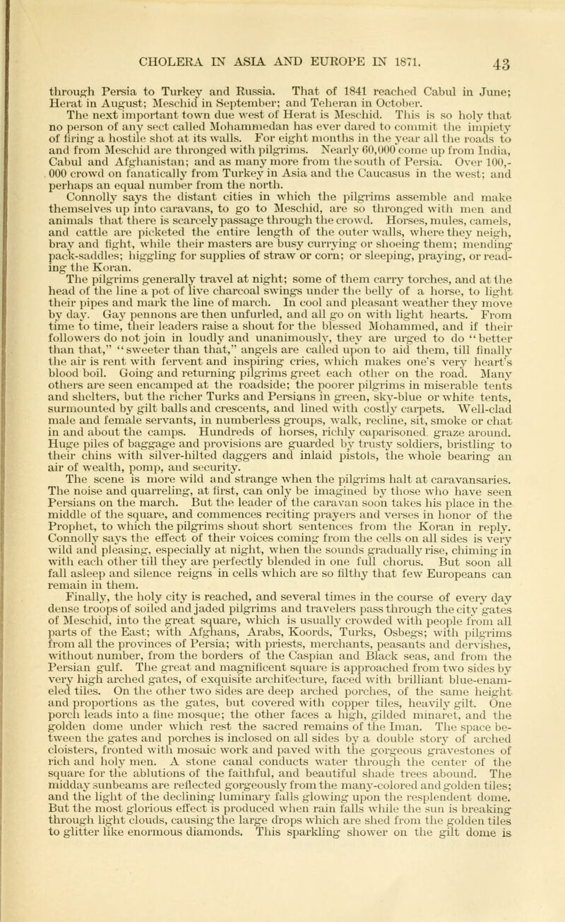 through Persia to Turkey and Russia. That of 1841 reached Cabul in June; Herat in August; Meschid in September; and Teheran in October. The next important town due west of Hei'at is Mescliid. Tliis is so holy tliat no person of any sect called Moiiammedan has ever daretl to commit tlie impiety of firing a hostile shot at its walls. For eight months in the year all the roails to and from Meschid are thronged with pilgrims. Nearly 60,000 come up from India, Cabul and Afghanistan; and as many more from the south of Persia. Over 100,- 000 crowd on fanatically from Turkey in Asia and the Caucasus in the west; and perhaps an equal niuuber from the north. Connolly says the distant cities in which the pilgrims assemble and make themselves up into caravans, to go to Meschid, are so thronged with men and animals that there is scarcely passage through the crowd. Horses, mules, camels, and cattle are picketed the entire length of the outer walls, where they neigh, bray and fight, while their masters are busy currying- or shoeing them; mending pack-saddles; higgling for supplies of straw or corn; or sleeping, praj'ing, or read- ing the Koran. The pilgrims generally travel at night; some of them carry torches, and at tlie head of the line a pot of live charcoal swings under the belly of a horse, to light their pipes and mark the line of march. In cool and pleasant weather they move bj^ day. Gay pennons are then unfurled, and all go on with light hearts. From time to time, their leaders raise a shout for the blessed Mohammed, and if their followers do not join in loudly and unanimously, they ai'e urged to do better than that, sweeter than that, angels are called upon to aid them, till finally the air is rent with fervent and inspiring cries, which makes one's very heart's blood boil. Going and returning pilgrims greet each other on the road. Many others are seen encamped at the roadside; the poorer pilgrims in miserable tents and shelters, but the richer Tuiks and Pei-sians in green, sky-blue or white tents, surmounted by gilt balls and crescents, and hned with costly carpets. Well-clad male and female servants, in numberless grou^js, walk, recline, sit, smoke or chat in and about the camps. Hundreds of horses, richly caparisoned, graze around. Huge piles of baggage and provisions are guarded by trusty soldiers, bristling to their chins with silver-hilted daggers and inlaid pistols, the whole bearing an air of wealth, pomp, and security. The scene is more wild and strange when the pilgrims halt at caravansaries. The noise and quarreling, at first, can only be imagined by those who have seen Persians on the march. But the leader of the caravan soon takes his place in the middle of the square, and commences reciting prayers and verses in honor of the Prophet, to which the pilgrims shout short sentences from the Koran in reply. Connolly says the effect of their voices coming from the cells on all sides is very wild and pleasing, especially at night, when the sounds gradually rise, chiming-in with each other till they are perfectly blended in one fidl chorus. But soon all fall asleep and silence reigns In cells which are so filthy that few Europeans can remain in them. Finally, the holy city is reached, and several times in the course of every day dense troops of soiled and jaded pilgi'ims and travelers pass through the city gates of Meschid, into the great square, which is usually crowded with people from all parts of the East; with Afghans, Arabs, Koords, Turks, Osbegs; with pilgrims from all the provinces of Persia; -with priests, merchants, peasants and dervishes, without number, from the borders of the Caspian and Black seas, and from the Persian gulf. The great and magnificent square is approached from two sides by very high arched gates, of exquisite architecture, faced with brilliant blue-enam- eled tiles. On the other two sides are deep arched porches, of the same height and propoi'tions as the gates, but covered with copper tiles, heavily gilt. One porch leads into a fine mosque; the other faces a high, gilded minaret, and the golden dome under which rest the sacred remains of the Iman. The space be- tween the gates and porches is inclosed on all sides by a double story of arched cloisters, fronted with mosaic work and paved with the gorgeous gravestones of rich and holy men. A stone canal conducts water through the center of the square for the ablutions of the faithful, and beautiful shade trees abound. The midday sunbeams are reflected gorgeously from the many-colored and golden tiles; and the light of the declining luminary falls glowing upon the resplendent dome. But the most glorious effect is produced when rain falls while the sun is breaking through light clouds, causing the large drops w^hich are shed from the golden tiles to glitter like enormous diamonds. This spax-kling shower on the gilt dome is