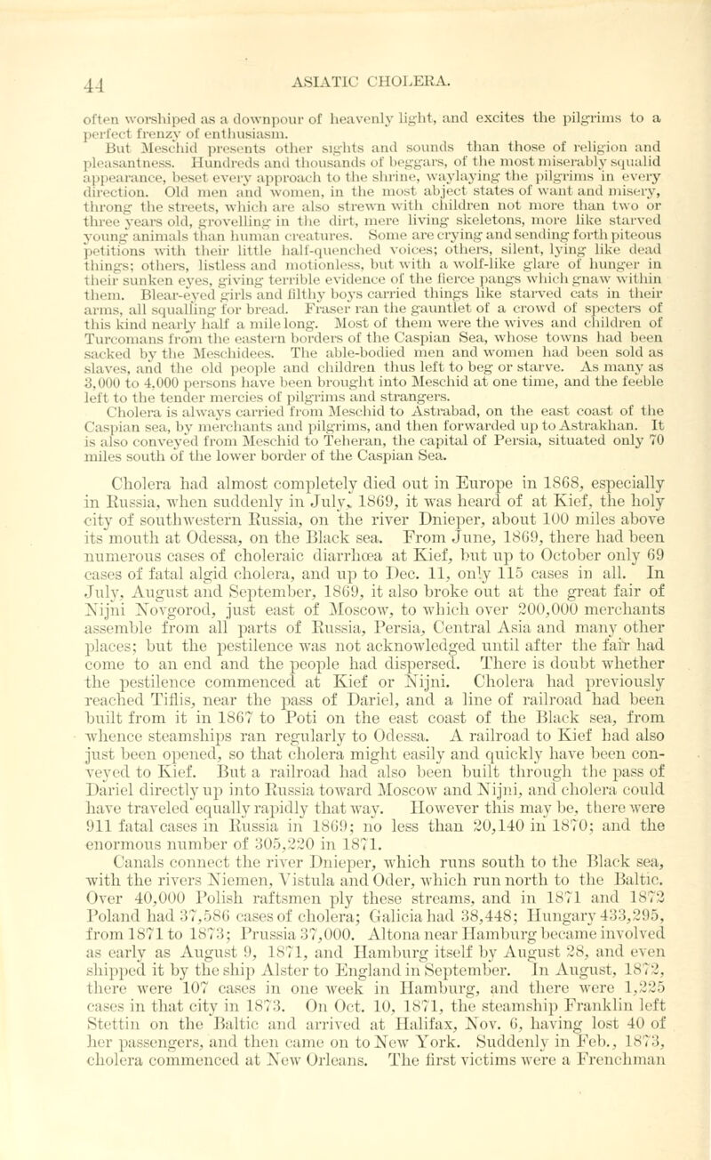 often worshiped as a downpour of heavenly light, and excites the pilgrims to a perfect frenzy of entliusia.sni. But Meschid presents other sights and sounds than those of religion and pleasantness. Hundreds and thousands of beggars, of tlie most miserably squalid appearance, beset every approach to the shrine, waylaying the pilgrims in every direction. Old men and women, in the most abject states of want and misery, throng the streets, which are also stre^\'n with cliildren not more than two or three years old, grovelhng in the dirt, mere living skeletons, more like starved young animals than human creatures. Some are crying and sending forth piteous petitions with their little half-quenched voices; others, silent, lying like dead things; others, listless and motionless, but with a wolf-like glare of hunger in their sunken eyes, giving terrible evidence of the fierce pangs which gnaw within them. Blear-eyed girls and lilthy boys carried things like starved cats in their arms, all squalling for bread. Fraser ran the gauntlet of a crowd of specters of this kind nearly half a mile long. Most of them were the wives and children of Turcomans from the eastern borders of the Caspian Sea, whose towns had been sacked by the Meschidees. The able-bodied men and women had been sold as slaves, and the old people and children thus left to beg or starve. As many as 3,000 to 4,000 persons have been brought into Meschid at one time, and the feeble left to the tender mercies of pilgrims and strangers. Cholera is alwaj's carried from Meschid to Astrabad, on the east coast of the Caspian sea, by merchants and pilgrims, and then forwarded up to Astrakhan. It is also conveyed from Meschid to Teheran, the capital of Persia, situated only 70 miles south of the lower border of the Caspian Sea. Cliolera had almost completely died out in Europe in 1868, especially in Eussiu, when suddenly in July> 1S69, it was heard of at Kief, the holy city of southwestern Eussia, on the river Dnieper, about 100 miles above its mouth at Odessa, on the Black sea. From June, 18G9, there had been numerous cases of choleraic diarrhoea at Kief, but up to October only 69 cases of fatal algid cholera, and up to Dec. 11, only 115 cases in all. In July, August and September, 1869, it also broke out at the great fair of Nijni Xovgorod, just east of ]\Ioscow, to which over 200,000 merchants assemble from all parts of Eussia, Persia^ Central Asia and many other places; but the pestilence was not acknowledged until after the fair had come to an end and the people had dispersed. There is doubt whether the pestilence commenced at Kief or $[ijni. Cholera had previously reached Tiflis, near the pass of Dariel, and a line of railroad had been built from it in 1867 to Poti on the east coast of the Black sea, from whence steamships ran regularly to Odessa. A railroad to Kief had also just been opened, so that cholera might easily and quickly have been con- yeyed to Kief. But a railroad had also been built through the pass of Dariel directly up into Eussia toward Moscow and Kijni, and cholera could have traveled ecpially rajjidly that way. However this may be, there were 911 fatal cases in Eussia in 1869; no less than 20,140 in 1870; and the enormous number of 305,220 in 1871. Canals connect the river Dnieper, which runs south to the Black sea, with the rivers Kiemen, Vistula and Oder, which run north to the Baltic. Over 40,000 Polish raftsmen ply these streams, and in 1871 and 1873 Poland had 37,586 cases of cholera; Galiciahad 38,448; Hungary 433,295, from 1871 to 1873; Prussia 37,000. Altona near Hamburg became involved as early as August 9, 1871, and Hamburg itself by August 28, and even shipped it by the ship Alster to England in September. In August, 1872, there were 107 cases in one week in Hamburg, and there were 1,225 cases in that city in 1873. On Oct. 10, 1871, the steamship Franklin left Stettin on the lialtic and arrived at Halifax, Nov. 6, having lost 40 of her passengers, and then came on to New York. Suddenly in Feb., 1873, cliolera commenced at New Orleans. The lirst victims were a Frenchman