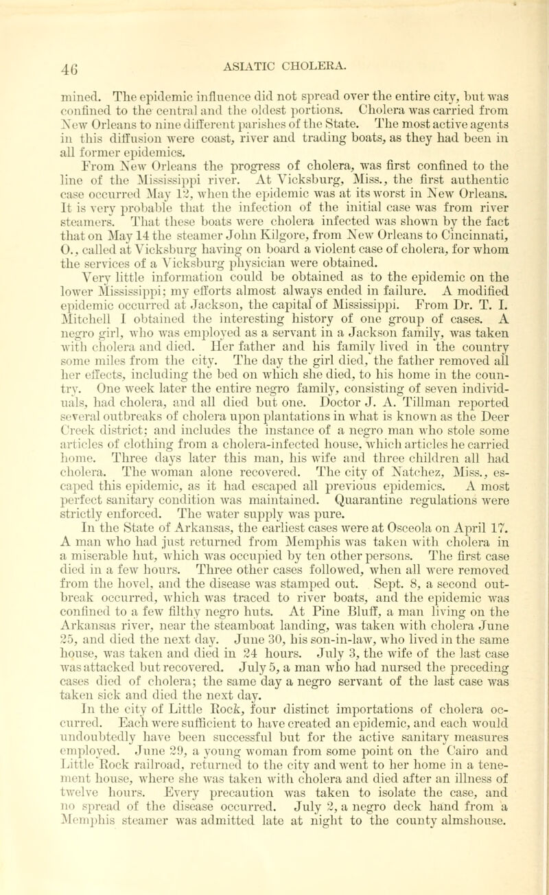 mined. The epitlemic influence did not spread over the entire city, but was confined to the central and the oldest portions. Cholera was carried from Xew Orleans to nine different parishes of the State. The most active agents in this diffusion were coast, river and trading boats, as they had been in ail former epidemics. From New Orleans the progress of cholera, was first confined to the line of the Mississippi river. At Vicksburg, Miss., the first authentic case occurred May 12, when the epidemic was at its worst in New Orleans. It is very probable that the infection of the initial case was from river steamers. That these boats were cholera infected was shown by the fact that on May 14 the steamer John Kilgore, from New Orleans to Cincinnati, 0., called at Vicksburg having on board a violent case of cholera, for whom the services of a Vicksburg physician were obtained. Very little information could be obtained as to the epidemic on the lower Mississippi; my efforts almost always ended in failure. A modified epidemic occurred at Jackson, the capital of Mississippi. From Dr. T. I. Mitchell I obtained the interesting history of one group of cases. A negro girl, who was employed as a servant in a Jackson family, was taken with cholera and died. Her father and his family lived in the country some miles from the city. The day the girl died, the father removed all her effects, including the bed on which she died, to his home in the coun- try. One week later the entire negro family, consisting of seven individ- uals, had cholera, and all died but one. Doctor J. A. Tillman reported several outbreaks of cholera upon plantations in what is known as the Deer Creek district; and includes the instance of a negro man who stole some articles of clothing from a cholera-infected house, which articles he carried home. Three days later this man, his wife and three children all had cholera. The woman alone recovered. The city of Natchez, Miss., es- caped this epidemic, as it had escaped all previous epidemics. A most perfect sanitary condition was maintained. Quarantine regulations were strictly enforced. The water supply was pure. In the State of Arkansas, the earliest cases were at Osceola on April 17. A man who had just returned from Memphis was taken with cholera in a miserable hut, which was occupied by ten other persons. The first case died in a few hours. Three other cases followed, when all were removed from the hovel, and the disease was stamped out. Sept. 8, a second out- break occurred, which was traced to river boats, and the epidemic was confined to a few filthy negro huts. At Pine Bluff, a man living on the Arkansas river, near the steamboat landing, was taken with cholera June 25, and died the next day. June 30, his son-in-law, who lived in the same house, was taken and died in 24 hours. July 3, the wife of the last case was attacked but recovered. July 5, a man who had nursed the preceding cases died of cholera; the same day a negro servant of the last case was taken sick and died the next day. In the city of Little Eock, four distinct importations of cholera oc- curred. Each were sufficient to have created an epidemic, and each would undoubtedly have been successful but for the active sanitary measures employed. June 29, a young woman from some point on the Cairo and Little Rock railroad, returned to the city and went to her home in a tene- ment house, where she was taken with cholera and died after an illness of twelve hours. Every precaution was taken to isolate the case, and no spread of the disease occurred. July 2, a negro deck hand from a Mem])his steamer was admitted late at night to the county almshouse.