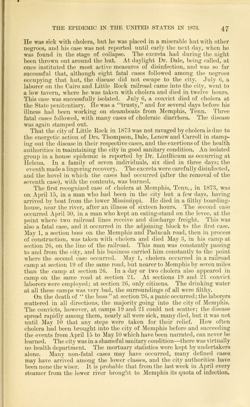 He was sick with cholera, but he was placed in a miserable hut with other negroes, and his case was not reported until early the next day, Avhen he was found in the stage of collapse. The excreta had during the night been thrown out around the liut. At daylight Dr. Dale, being called, at once instituted the most active measures of disinfection, and was so far successful that, although eight fatal cases followed among the negroes occupying that hut, the disease did not escape to the city. July 6, a laborer on the Cairo and Little Rock railroad came into the city, went to a low tavern, where he was taken with cholera and died in twelve hours. This case was successfully isolated, July G, a convict died of cholera at the State penitentiary. He was a trusty, and for several days before his illness had been working on steamboats from Memphis, Tenn. Three fatal cases followed, with many cases of choleraic diarrhoea. The disease was again stamped out. That the city of Little Rock in 1873 was not ravaged by cholera is due to the energetic action of Drs. Thompson, Dale, Lenow and Carroll in stamp- ing out the disease in their respective cases, and the exertions of the health authorities in maintaining the city in good sanitary condition. An isolated group in a house epidemic is reported by Dr. Lintliicum as occurring at Helena. In a family of seven individuals, six died in three days; the eventh made a lingering recovery. The excreta were carefully disinfected, and the hovel in which the cases had occurred (after the removal of the seventh case), with the contents, was burned. The first recognized case of cholera at Memphis, Tenn., in 1873, was on April 15, in a man who had been in the city but a few days, having arrived by boat from the lower Mississippi. He died in a filthy boarding- house, near the river, after an illness of sixteen hours. The second case occurred April 30, in a man who kept an eating-stand on the levee, at the point where two railroad lines receive and discharge freight. This was also a fatal case, and it occurred in the adjoining block to the first case. May 1, a section boss on the Memphis and Paducah road, then in process of construction, was taken with cholera and died May 3, in his camp at section 26, on the line of the railroad. This man was constantly passing to and from the city, and his business carried him constantly to the point where the second case occurred. May 1, cholera occurred in a railroad camp at section 19 of the same road, but nearer to Memphis by seven miles than the camjD at section 26. In a day or two cholera also appeared in camp on the same road at section 21. At sections 19 and 21 convict laborers were employed; at section 26, only citizens. The drinking water at all these camps was very bad, the surroundings of all were filthy. On the death of  the boss  at section 26, a panic occurred; the laborers scattered in all directions, the majority going into the city of Memphis. The convicts, however, at camps 19 and 21 could not scatter; the disease spread rapidly among them, nearly all were sick, many died, but it was not until May 10 that any steps were taken for their relief. How often cholera had been brought into the city of Memphis before and succeeding the events from April 15 to May 10 which have been narrated, can never be learned. The city was in a shameful sanitary condition—there was virtually no health department. The mortuary statistics were kept by undertakers alone. Many non-fatal cases may have occurred, many defined cases may have arrived among the lower classes, and the city authorities have been none the wiser. It is probable that from the last week in April every steamer from the lower river brought to Memphis its quota of infection.