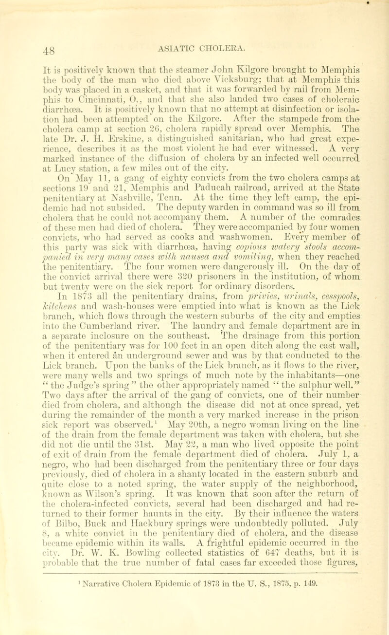 It is positively known that the steamer John Kilgore brought to Memphis the body of the man avIio died above Vicksburg; tliat at Memphis this body was placed in a casket, and that it was forwarded by rail from Mem- phis to Cincinnati, (')., and that she also landed two cases of choleraic diarrhoea. It is positively known that no attempt at disinfection or isola- tion had been attempted on the Kilgore. After the stampede from the cholera camp at section 26, cholera rapidly spread over Memphis. The late Dr. J. II. Erskine, a distinguished sanitarian, who had great expe- rience, describes it as the most violent he had ever witnessed. A very marked instance of the diffusion of cholera by an infected well occurred at Lucy station, a few miles out of the city. On May 11, a gang of eighty convicts from the two cholera camps at sections 19 and 21, Memphis and Paducah railroad, arrived at the State penitentiary at Xashville, Tenn. At the time they left camp, the epi- demic had not subsided. The deputy warden in command was so ill from cholera that he could not accompany them. A number of the comrades of these men had died of cholera. They were accompanied by four women convicts, who had served as cooks and wasliAvomen. Every member of this party was sick with diarrhoea, having copious watery stools accom- panied m very many cases ivith nausea and vomiting, when they reached the penitentiary. The four women were dangerously ill. On the day of the convict arrival there were 320 prisoners in the institution, of whom but twenty were on the sick report for ordinary disorders. In 1873 all the penitentiary drains, from jjrivies, urinals, cesspools, Jcitchens and wash-houses were emptied into what is known as the Lick branch, which flows through the western suburbs of the city and empties into the Cumberland river. The laundry and female department are in a separate inclosure on the southeast. The drainage from this portion of the penitentiary was for 100 feet in an open ditch along the east wall, when it entered an underground sewer and was by that conducted to the Lick branch. Upon the banks of the Lick branch, as it flows to the river, were many wells and two springs of much note by the inhabitants—one the Judge's spring the other appropriately named the sulphur well. Two days after the arrival of the gang of convicts, one of their number died from cholera, and although the disease did not at once spread, yet during the remainder of the month a very marked increase in the prison sick report was observed.' May 20th, a negro woman living on the line of the drain from the female department was taken with cholera, but she did not die until the 31st. May 22, a man who lived opposite the point of exit of drain from the female department died of cholera. July 1, a negi'O, who had been discharged from the penitentiary three or four da3^s previously, died of cholera in a shanty located in the eastern suburb and quite close to a noted spring, the water supply of the neighborhood, known as Wilson's spring. It was known that soon after the return of the cholera-infected convicts, several had been discharged and had re- turned to their former haunts in the city. By their influence the waters of Bilbo, Buck and TTackbury springs were undoubtedly polluted. July 8, a Avhite convict in the penitentiary died of cholera, and the disease became epidemic within its walls. A frightful epidemic occurred in the city. Dr. W. K. liowling collected statistics of 047 deaths, but it is probable that the true number of fatal cases far exceeded those figures, 1 Narrative Cholera Epidemic of 1873 in the U. S., 1875, p. 149.