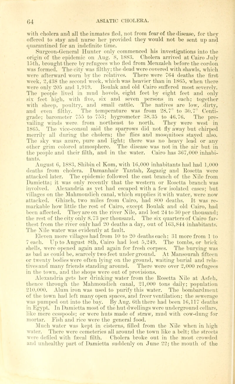 witli cholera and all the inmates fled, not from fear of the disease, for they otl'ered to stay and nurse her provided they would not be sent up and quarantined for an indefinite time. Surgeon-General Hunter only commenced his investigations into the origin of the epidemic on Aug. 8, 1883. Cholera arrived at Cairo July loth, brought there by refugees who fled from Menzaleh before the cordon was formed. The city Avas filthy; the dead were covered with shawls, Avhich were afterward worn by the relatives. There were TG4 deaths the first week, 2,438 the second week, which was heavier than in 1865, when there were only 205 and 1.919. Boulak and old Cairo suffered most severely. The people lived in mud hovels, eight feet by eight feet and only six feet high, with five, six and seven persons in each; together with sheep, poultry, and small cattle. The natives are low, dirty, and even filthy. The temperature was from 28.7° to 30.7° Centi- grade; barometer 755 to 753; hygrometer 38.35 to 46.76. The pre- vailing winds were, from northeast to north. They were west in 1865. The vice-consul said the sparrows did not fly away but chirped merrily all during the cholera; the flies and mosquitoes stayed also. The sky was azure, pure and light; there was no heavy lead or any other grim colored atmosi:)here. The disease was not in the air but in the people and their filth, and in the water. Cairo has 367,000 inhabi- tants. August 6, 1883, Shibinel Kom, with 16,000 inhabitants had had 1,000 deaths from cholera. Damanhair Tantah, Zagazig and Eosetta were attacked later. The epidemic followed the east branch of the Nile from Damietta; it was only recently that the western or Eosetta branch Avas involved. Alexandria as yet had escaped with a few isolated cases; but villages on the Mahmoudieh canal, which supplies it with water, were now attacked. Ghizeli, tAvo miles from Cairo, had 800 deaths. It Avas re- markable how little the rest of Cairo, except Boulak and old Cairo, had been affected. They are on the river Nile, and lost 24 to 30 per thousand; the rest of the city only 8.73 per thousand. The six quarters of Cairo far- thest from the river only had 20 deaths a day, out of 163,844 inhabitants. The Nile water was evidently at fault. EleA^en more villages had from 10 to 20 deaths each; 31 more from 1 to 7 each. Up to August 8th, Cairo had lost 5,249. The tombs, or brick shells, were opened again and again for fresh corpses. The burying Avas as bad as conld be, scarcely Iavo feet under ground. At Mansourah fifteen or tAventy bodies Avere often lying on the ground, waiting burial and rela- tives and many friends standing around. There were over 2,000 refugees in the town, and the shops Avere out of proA'isions. Alexandria gets her drinking Avater from the Eosetta Nile at Asfeh, thence through the Mahmoudieh canal, 21,000 tons daily; population 210,000. Alum iron was used to purify this Avater. The bombardment of the town had left many open spaces, and freer ventilation; the seAverage Avas pumped out into the bay. By Aug. 6th there had been 16,117 deaths in l^gypt. In Damietta most of the hut dAvellings Avere underground cellars, like mere cesspools; or were huts made of straw, mud Avitli coAV-dung for mortar. Fish and rice Avere the general food. Much Avater Avas kept in cisterns, filled from the Nile Avhen in high water. There were cemeteries all around the town like a belt; the streets Avere defiled Avith faecal filth. Cholera broke out in the mo>^t croAvded and unhealthy part of Damietta suddeidy on June 22; the mouth of the