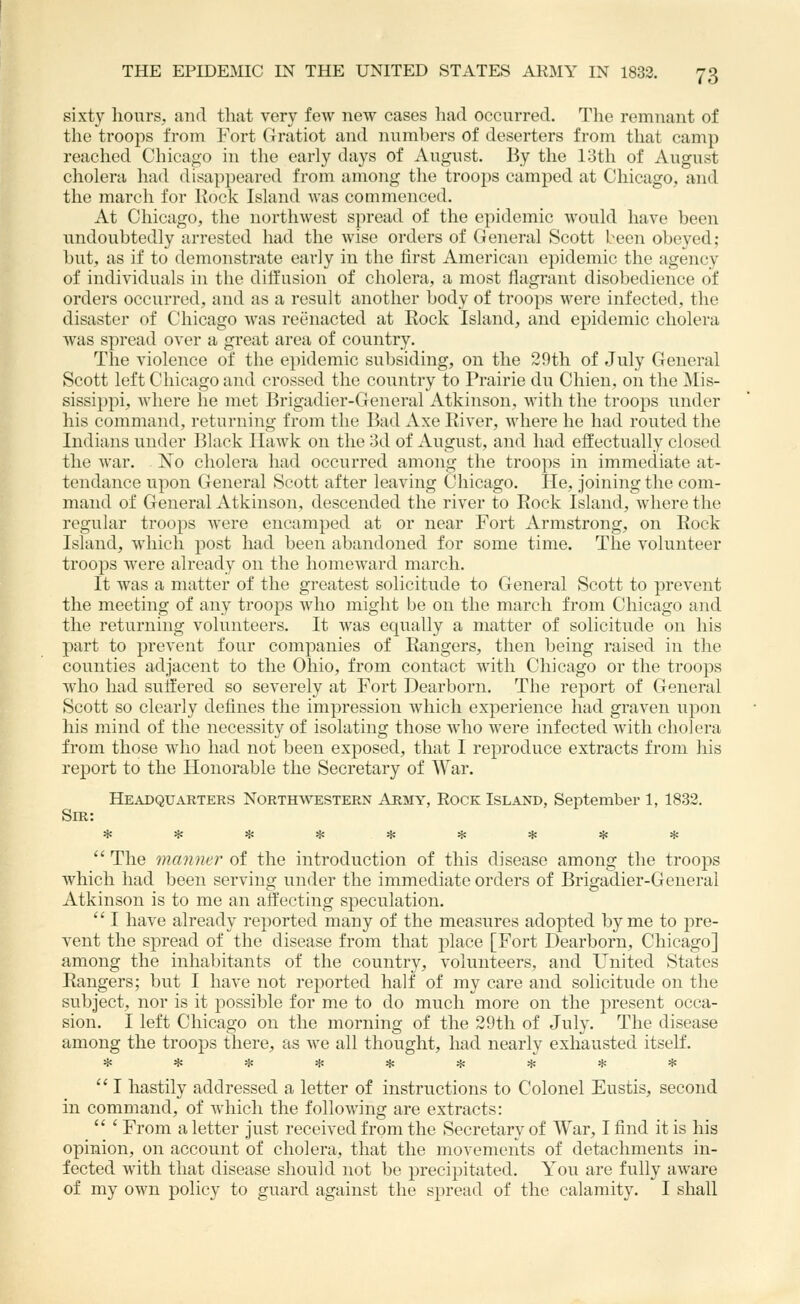 sixty hours, and tliat very few new cases had occurred. The remnant of the troops from Fort Gratiot and numbers of deserters from that camp reached Chicago in the early days of August. By the 13th of August cholera had disappeared from among the troops camped at Chicago, and the march for Rock Island was commenced. At Chicago, the northwest spread of the epidemic would have been undoubtedly arrested had the wise orders of General Scott been obeyed; but, as if to demonstrate early in the first American epidemic the agency of individuals in the diffusion of cholera, a most flagrant disobedience of orders occurred, and as a result another body of troops were infected, the disaster of Chicago was reenacted at Rock Island, and epidemic cholera was spread over a great area of country. The violence of the e})idemic subsiding, on the 29th of July General Scott left Chicago and crossed the country to Prairie du Chien, on the Mis- sissippi, where he met Brigadier-General Atkinson, with the troops under his command, returning from the Bad xVxe River, where he had routed the Indians under Black IlaAvk on the 3d of August, and had effectually closed the war. Xo cholera had occurred among the troops in immediate at- tendance upon General Scott after leaving Chicago. He, joining the com- mand of General Atkinson, descended the river to Rock Island, where the regular troops were encamped at or near Fort Armstrong, on Rock Island, which post had been abandoned for some time. The volunteer troops were already on the homeward march. It was a matter of the greatest solicitude to General Scott to prevent the meeting of any troops who might be on the march from Chicago and the returning volunteers. It was equally a matter of solicitude on his part to prevent four companies of Rangers, then being raised in the counties adjacent to the Ohio, from contact with Chicago or the troops who had suffered so severely at Fort Dearborn. The report of General Scott so clearly defines the impression which experience had graven upon his mind of the necessity of isolating those who were infected with cholera from those who had not been exposed, that I reproduce extracts from his report to the Honorable the Secretary of War. Headquarters North\%t:stern Army, Rock Island, September 1, 1833. Sir: The manner oi the introduction of this disease among the troops which had been serving under the immediate orders of Brigadier-General Atkinson is to me an affecting speculation.  I have already reported many of the measures adopted by me to pre- vent the spread of the disease from that place [Fort Dearborn, Chicago] among the inhabitants of the country, volunteers, and United States Rangers; but I have not reported half of my care and solicitude on the subject, nor is it possible for me to do much more on the present occa- sion. I left Chicago on the morning of the 29th of July. The disease among the troops there, as we all thought, had nearly exhausted itself. *********  I hastily addressed a letter of instructions to Colonel Eustis, second in command, of which the following are extracts:  ' From a letter just received from the Secretary of War, I find it is his opinion, on account of cholera, that the movements of detachments in- fected with that disease should not be i)recipitated. You are fully aware of my own policy to guard against the spread of the calamity. I shall