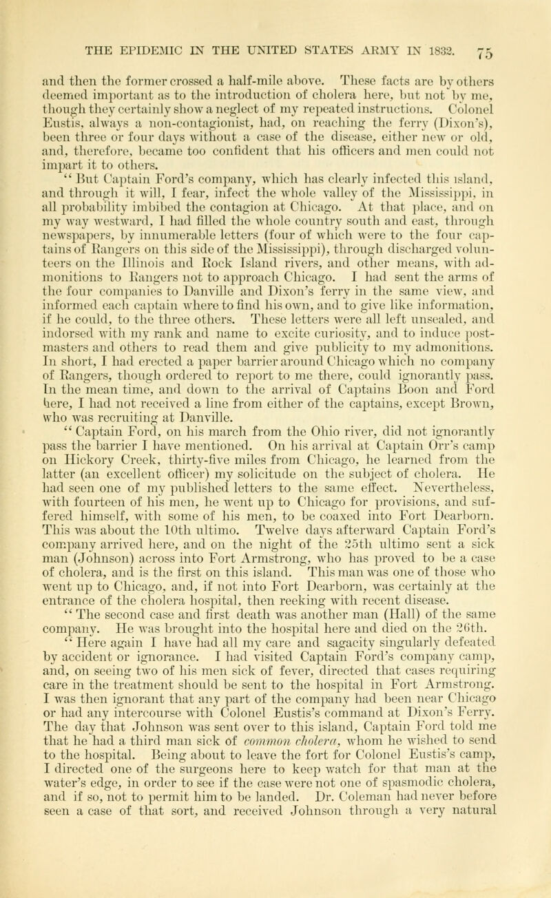 and then the former crossed a, half-mile ahove. These facts are by others deemed important as to the introduction of cholera here, but not by me, though they certainly show a neglect of my repeated instructions. Colonel Eustis, always a non-contagionist, had, on reaching the ferry (Dixon's), been three or four days without a case of the disease, either new or old, and, therefore, became too confident that his officers and men could not impart it to others.  But Captain Ford's company, which has clearly infected this island, and through it will, 1 fear, infect the whole valley of the Mississippi, in all probability imbibed the contagion at Chicago. At that place, and on my way westward, I had filled the whole country south and east, through newspapers, by innumerable letters (four of Avhicli were to the four cap- tains of Eangers on this side of the Mississippi), through discharged volun- teers on the Illinois and Rock Island rivers, and other means, with ad- monitions to Eangers not to approach Chicago. I had sent the arms of the four companies to Danville and Dixon's ferry in the same view, and informed each captain where to find his own, and to give like information, if he could, to the three others. These letters were all left unsealed, and indorsed with my rank and name to excite curiosity, and to induce post- masters and others to read them and give publicity to my admonitions. In short, I had erected a paper barrier around Chicago which no company of Rangers, though ordered to report to me there, could ignorantly pass. In the mean time, and down to the arrival of Captains Boon and Ford here, I had not received a line from either of the captains, except Brown, who was recruiting at Danville.  Captain Ford, on his march from the Ohio river, did not ignorantly pass the barrier I have mentioned. On his arrival at Captain Orr's camp on Hickory Creek, thirty-five miles from Chicago, he learned from the latter (an excellent officer) my solicitude on the subject of cholera. He had seen one of my published letters to the same effect. Nevertheless, with fourteen of his men, he went up to Chicago for provisions, and suf- fered himself, with some of his men, to be coaxed into Fort Dearborn. This was about the 10th ultimo. Twelve days afterward Captain Ford's company arrived here, and on the night of the 25th ultimo sent a sick man (Johnson) across into Fort Armstrong, who has proved to be a case of cholera, and is the first on this island. This man was one of those who went up to Chicago, and, if not into Fort Dearborn, was certainly at the entrance of the cholera hospital, then reeking with recent disease.  The second case and first death was another man (Hall) of the same company. He was brought into the hospital here and died on the 2Gth.  Here again I have had all my care and sagacity singularly defeated by accident or ignorance. I had visited Captain Ford's company camp, and, on seeing two of his men sick of fever, directed that cases requiring care in the treatment should be sent to the hospital in Fort Armstrong. I was then ignorant that any part of the company had been near Chicago or had any intercourse with Colonel Eustis's command at Dixon's Ferry. The day that Johnson was sent over to this island. Captain Ford told me that he had a third man sick of common cholera, whom he wished to send to the hospital. Being about to leave the fort for Colonel Eustis's camp, I directed one of the surgeons here to keep watch for that man at the water's edge, in order to see if the case were not one of spasmodic cholera, and if so, not to permit him to be landed. Dr. Coleman had never before seen a case of that sort, and received Johnson through a very natural