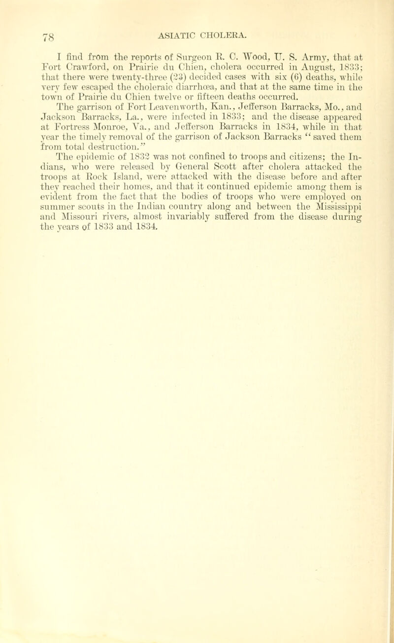 I find from the reports of Surgeon R. C. Wood, U. S. Army, that at Fort Crawford, on Prairie du Chien, cholera occurred in Angust, 1833; that there were twenty-three (2;^) decided cases with six (6) deaths, while very few escaped the cholei'aic diarrhoea, and that at the same time in the town of Prairie dn Chien twelve or fifteen deaths occurred. The garrison of Fort Leavenworth, Kan., Jefferson Barracks, Mo., and Jackson Barracks, La., Avere infected in 1833; and the disease appeared at Fortress Monroe, A'a., and Jefferson Barracks in 1834, Avhile in that vear the timelv removal of the garrison of Jackson Barracks  saved them from total destruction. The ei)idemic of 1832 was not confined to troops and citizens; the In- dians, who were released by General Scott after cholera attacked the troops at Eock Island, Avere attacked with the disease before and after they reached their homes, and that it continued epidemic among them is evident from the fact that the bodies of troops Avho Avere employed on summer scoiits in the Indian country along and betAveen the Mississijjpi and Missouri riA'ers, almost invariably suffered from the disease during the years of 1833 and 1834.