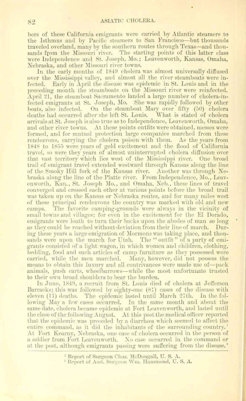 bers of these California emigrants were carried by Atlantic steamers to the Isthmus antl by Pacific steamers to San Francisco—but thousands traveled overland, many by the southern routes through Texas—and thou- sands fvom the Missouri river. The starting points of this latter class were Independence and St. Joseph, Mo.; Leavenworth, Kansas, Omaha, Nebraska, and other Missouri river towns. In the early months of 1849 cholera was almost universally diffused over the Mississippi valley, and almost all the river steamboats were in- fected. Early in April the disease was epidemic in St. Louis and in the l^reccding month the steamboats on the Missouri river were reinfected. April 21, the steamboat Sacramento landed a large number of cholera-in- fected emigrants at St. Joseph, Mo. She was rapidly followed by other boats, also infected. On the steamboat Mary over fifty (50) cholera deaths had occurred after she left St. Louis, What is stated of cholera arrivals at St. Joseph is also true as to Independence, Leavenworth, Omaha, and other river towns. At these points outfits were obtained, messes were formed, and for mutual protection large com]5anies marched from these rendezvous, carrying the cliolera poison with them. As the years from 1848 to 1855 were years of gold excitement and the flood of California travel, so were they years of almost uninterrupted cholera diffusion over that vast territory which lies west of the Mississippi river. One broad trail of emigrant travel extended westward through Kansas along the line of the Smoky Hill fork of the Kansas river. Another was through Ne- braska along the line of the Platte river. From Independence, Mo., Leav- enworth, Kan., St, Joseph Mo., and Omaha, Neb,, these lines of travel converged and crossed each other at various points before the broad trail was taken up on the Kansas or Nebraska routes, and for many miles west of these principal rendezvous the country was marked with old and new camps. The favorite camping-grounds were always in the vicinity of small towns and villages; for even in the excitement for the El Dorado, emigrants were loath to turn their backs upon the abodes of man so long as they could be reached without deviation from their line of march. Dur- ing these years a large emigration of Mormons was taking place, and thou- sands were upon the march for Utah. The  outfit of a party of emi- grants consisted of a light wagon, in which women and children, clothing, bedding, food and such articles of camp furniture as they possessed were carried, while the men marched. Many, however, did not possess the means to obtain this luxury and all contrivances w^ere made use of—pack animals, push carts, wheelbarrows—while the most unfortunate tru.sted to their own broad shoulders to bear the burden. In June, 1849, a recruit from St. Louis died of cholera at Jefferson Barracks; this was followed by eighty-one (81) cases of the disease with eleven (11) deaths. The epidemic lasted until March 3?th. In the fol- lowing May a few cases occurred. In the same month and about the same date, cholera became epidemic at Fort Leavenworth, and lasted until the close of the following August. At this post the medical officer reported that the epidemic was preceded by a diarrhoea which seemed to affect the entire command, as it did the inhabitants of the surrounding country,' At Fort Kearny, Nebraska, one case of cholera occurred in the person of a soldier from Fort Leavenworth, No case occurred in the command or at the post, although emigrants passing wei'e suffering from the disease, ^ ' Report of Surgeon Chas. McDougall, U. S. A. - Repoi't of Asst. Surgeon Wm. Hammond, U. S. A.