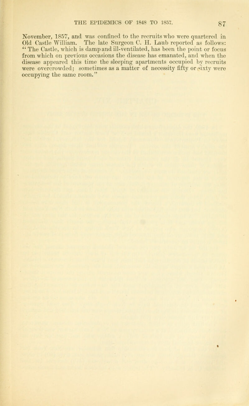 November, 1857, and was confined to the recruits who were quartered in Old Castle AVilliam. The late Surgeon C. H. Lauh reported as follows:  The Castle, which is damp and ill-ventilated, has been the point or focus from which on previous occasions the disease has emanated, and when the disease appeared this time the sleeping apartments occupied by recruits were overcrowded; sometimes as a matter of necessity fifty orisixty were occupynig the same room.