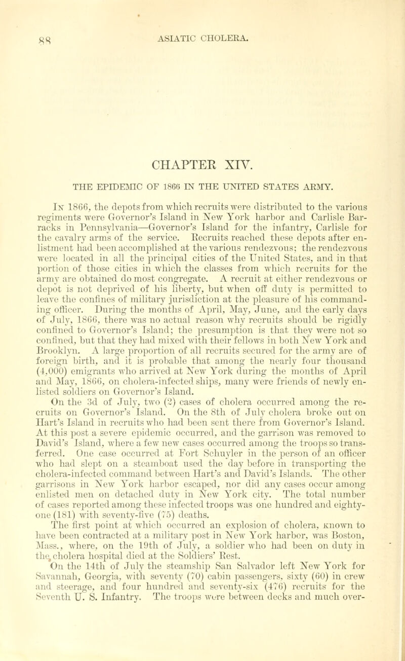 CHAPTER XIV. THE EPIDEJHC OF 1866 IN THE UNITED STATES ARMY. In 1866, the depots from which recruits were distriljutecl to the various regiments were Governor's Island in New York harbor and Carlisle Bar- racks in Pennsylvania—Governor's Island for the infantry, Carlisle for the cavalry arms of the service. Eecruits reached these depots after en- listment had been accomplished at the various rendezvous; the rendezvous were located in all the principal cities of the United States, and in that portion of those cities in which the classes from which recruits for the army are obtained do most congregate. A recruit at either rendezvous or depot is not deprived of his liberty, but when off duty is permitted to leave the confines of military jurisdiction at the pleasure of his command- ing officer. During the months of April, May, June, and the early days of July, 1866, there was no actual reason Avhy recruits should be rigidly confined to Governor's Island; the presumption is that they were not so confined, but that they had mixed with their fellows in both New York and Brooklyn. A large proportion of all recruits secured for the army are of foreign birth, and it is probable that among the nearly four thousand (4,000) emigrants who arrived at New York during the months of April and May, 1866, on cholera-infected ships, many were friends of newly en- listed soldiers on Governor's Island. On the 3d of July, two (2) cases of cholera occurred among the re- cruits on Governor's Island. On the 8th of July cholera broke out on Hart's Island in recruits who had been sent there from Governor's Island. At this post a severe epidemic occurred, and the garrison Avas removed to David's Island, where a few new cases occurred among the troops so trans- ferred. One case occurred at Fort Schuyler in the person of an officer who had slept on a steamboat used the day before in transporting the cholera-infected command between Hart's and David's Islands. The other garrisons in New York harbor escaped, nor did any cases occur among enlisted men on detached duty in New York city. The total number of cases reported among these infected troops was one hundred and eighty- one (181) with seventy-five (75) deaths. The first point at which occurred an explosion of cholera. Known to have been contracted at a military post in New York harbor, was Boston, Mass., where, on the 19th of July, a soldier who had been on duty in the, cholera hospital died at the Soldiers' Rest. On the 14th of July the steamship San Salvador left New York for Savannah, Georgia, with seventy (70) cabin passengers, sixty (60) in crew and steerage, and four hundred and seventy-six (476) recruits for the Seventh U. S. Infantry. The troops were between decks and much over-