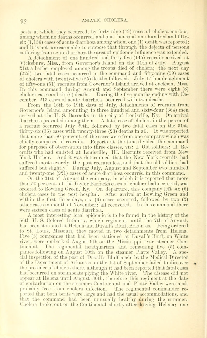 posts at wliicli ther occiirred, by forty-nine (49) cases of cliolora morbus, anions: whom no deaths occiTrred, and one thousand one hundred and fifty- six (1,15G) cases of acute diarrho-a among Avhom one (1) death was reported; and it is not unreasonable to suppose that through the dejecta of persons suifering from acute diarrhoea the area of epidemic influence was extended. A detachment of one hundred and forty-five (H5) recruits arrived at A^icksburg, Miss., from Governor's Island on the 11th of July. August 21st a barber employed among the troops died of cholera; the next day (22d) two fatal cases occurred in the command and fifty-nine (59) cases of cholera with twenty-five (25) deaths followed. July 17th a detachment of fifty-one (51) recruits from Governor's Island arrived at Jackson, Miss. In this command during August and September there were eight (8) cholera cases and six (G) deaths. During the five months ending with De- cember, 213 cases of acute diarrhoea, occurred with two deaths. From the 16th to 19th days of July, detachments of recruits from Governor's Island amounting to three hundred and sixty-four (364) men arrived at the U. S. Barracks in the city of Louisville, Ky. On arrival diarrhoeas prevailed among them. A fatal case of cholera in the person of a recruit occurred July 29th, followed by two fatal cases on the 31st, thirtv-six (36) cases with twenty-three (23) deaths in all. It was reported that more than 50 per cent, of the cases were from one company which was chiefly composed of recruits. Eeports at the time divided the command for purposes of observation into three classes, viz: I. Old soldiers; II. Re- cruits who had enlisted at Louisville; III. Recruits received from New York Harbor. And it was determined that the New York recruits had suffered most severely, the post recruits less, and that the old soldiers had suffered but slightly. During Jviiy, August and September two hundred and twenty-one (221) cases of acute diarrhoea occurred in this commiand. On the 31st of August the company, in which it is reported that more than 50 per cent, of the Taylor Barracks cases of cholera had occurred, was ordered to Bowling Green, Ky. On departure, this company left six (6) cholera cases in the post hospital. After arrival at Bowling Green and Avithin the first three days, six (6) cases occurred, followed by two (2) other cases in month of November; all recovered. In this command there were sixteen cases of acute diarrhoea. A most interesting local epidemic is to be found in the history of the 56th U. S. Colored Infantry, which regiment, until the 7th of August, had been stationed at Helena and Duvall's Bluff, Arkansas. Being ordered to St. Louis, Missouri, they moved in two detachments from Helena. Five (5) companies that had been stationed at Duvall's Bluff, on White river, were embarked August 9th on the Mississippi river steamer Con- tinental. The regimental headquarters and remaining five (5) com- panies following on August 10th on the steamer Platte Valley. A spe- cial inspection of the post of Duvall's Bluff made by the Medical Director of the Department of Arkansas on the 1st of September failed to discover the presence of cholera there, although it had been reported that fatal cases had occurred on steamboats plying the White river. The disease did not appear at Helena until August 30th, therefore this regiment at the date of embarkation on the steamers Continental and Platte Valley were most probably free from cholera infection. The regimental commander re- ported that both boats were large and had the usual accommodations, and that the command had been unusually healthy during the summer. Cholera broke out on the Continental shortly after leaving Helena; one
