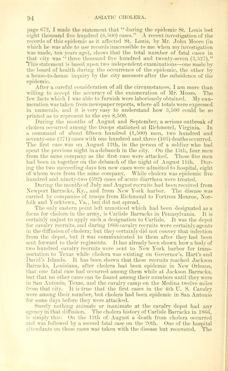 page 672, I made the statement that *' during the epidemic St. Louis lost eight tliousand five hundred (8.500) cases. A recent investigation of the records of this epidemic as it aifected St. Louis, by Mr. Jolm ^loore (in wliich lie was able to use records inaccessible to me when my investigation was made, ten years ago), shows that the total number of fatal cases in that city was throe thousand five hundred and twenty-seven (3,527). ^riiis statement is based upon two inde})endcnt examinations—one made by the board of health during the occurrence of the epidemic, the other by a, house-to-house inquiry by the city assessors after the subsidence of the epidemic. After a careful consideration of all the circumstances, I am more than willing to accept the accuracy of the enumeration of Mr. Moore. The few facts which I was able to furnish were laboriously obtained. My enu- meration was taken from newspaper reports, where all totals Avere expressed in numerals, and it is very easy to understand how 3,500 could be so printed as to represent to the eye 8,500. During the months of August and September, a serious outbreak of ■cholera occurred among the troops stationed at Richmond, Virginia. In a command of about fifteen hundred (1,500) men, two hundred and seventy-one (-71) cases with one hundred and three (103) deaths occurred. The first case was on August 12th, in the person of a soldier who had spent the previous night in a debauch in the city. On the 13th, four men from the same company as the first case were attacked. These five men had been in together on the debauch of the night of August 11th. Dur- ing the two succeeding days ten new cases Avere admitted to hospital, eight of whom were from the same company. While cholera was epidemic five bundred and ninety-two (592) cases of acute diarrhoea Avere treated. During the months of July and August recruits had been received from Newport Barracks, Ky., and from Ncav York harbor. The disease was carried by companies of troops from Richmond to Fortress Monroe, Nor- folk and YorktoAvn, Ya., but did not spread. The only eastern point left unnoticed which had been designated as a focus for cholera in the army, is Carlisle Barracks in Pennsyh^ania. It is certainly unjust to apply such a designation to Carlisle. It Avas the depot for cavalry recruits, and during 180(J caA^alry recruits Avere certainly ageiits in the diffusion of cholera; but they certainly did not convey that infection from the depot, but it Avas communicated to them after they had been sent forAvard to their regiments. It has already been shown Iioav a body of tAvo hundred caA'alry recruits were sent to Ncav York harbor for trans- portation to Texas while cholera was existing on Governor's, Hart's and David's Islands. It has been shoAvn that these recruits reached Jackson Barracks, Louisiana, after cholera had been epidemic in Ncav Orleans, that one fatal case had occurred among them while at Jackson Barracks, but that no other cases can be found among their numbers until they Avere in San Antonio, Texas, and the cavalry camp on the Medina tAveh-e miles from that city. It is true that the first cases in the 4th U. S. CaA-alry were among their number, but cholera had been epidemic in San Antonio for some days before they Avere attacked. Surely nothing animate or inanimate at the cavalry depot had any agency in that diffusion. The cholera history of Carlisle 13arracks in 1866, is simply this: On the 12tli of August a death from cholera occurred and Avas folloAved by a second fatal case on the 20tli. One of the hospital attendants on these cases Avas taken Avith the disease but recovered. The